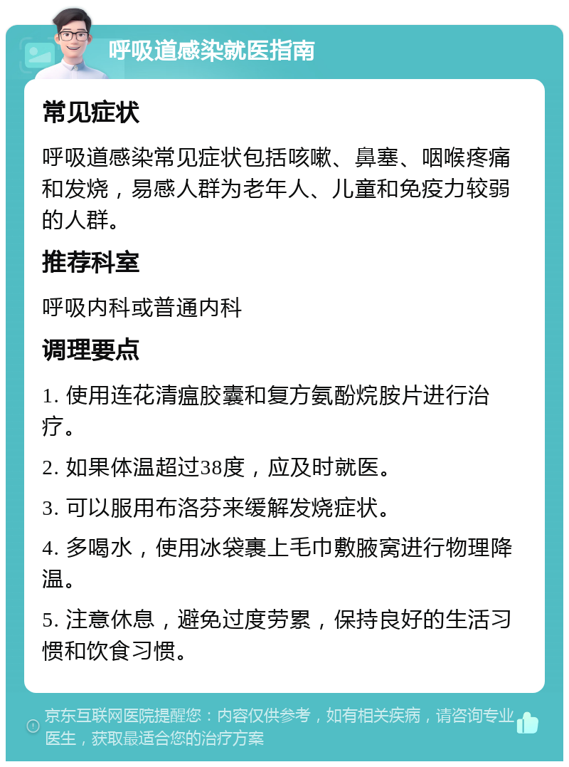 呼吸道感染就医指南 常见症状 呼吸道感染常见症状包括咳嗽、鼻塞、咽喉疼痛和发烧，易感人群为老年人、儿童和免疫力较弱的人群。 推荐科室 呼吸内科或普通内科 调理要点 1. 使用连花清瘟胶囊和复方氨酚烷胺片进行治疗。 2. 如果体温超过38度，应及时就医。 3. 可以服用布洛芬来缓解发烧症状。 4. 多喝水，使用冰袋裹上毛巾敷腋窝进行物理降温。 5. 注意休息，避免过度劳累，保持良好的生活习惯和饮食习惯。