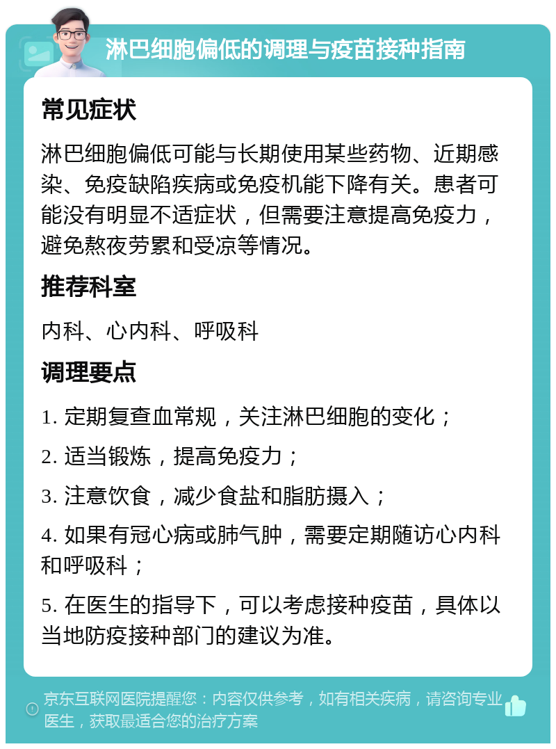 淋巴细胞偏低的调理与疫苗接种指南 常见症状 淋巴细胞偏低可能与长期使用某些药物、近期感染、免疫缺陷疾病或免疫机能下降有关。患者可能没有明显不适症状，但需要注意提高免疫力，避免熬夜劳累和受凉等情况。 推荐科室 内科、心内科、呼吸科 调理要点 1. 定期复查血常规，关注淋巴细胞的变化； 2. 适当锻炼，提高免疫力； 3. 注意饮食，减少食盐和脂肪摄入； 4. 如果有冠心病或肺气肿，需要定期随访心内科和呼吸科； 5. 在医生的指导下，可以考虑接种疫苗，具体以当地防疫接种部门的建议为准。