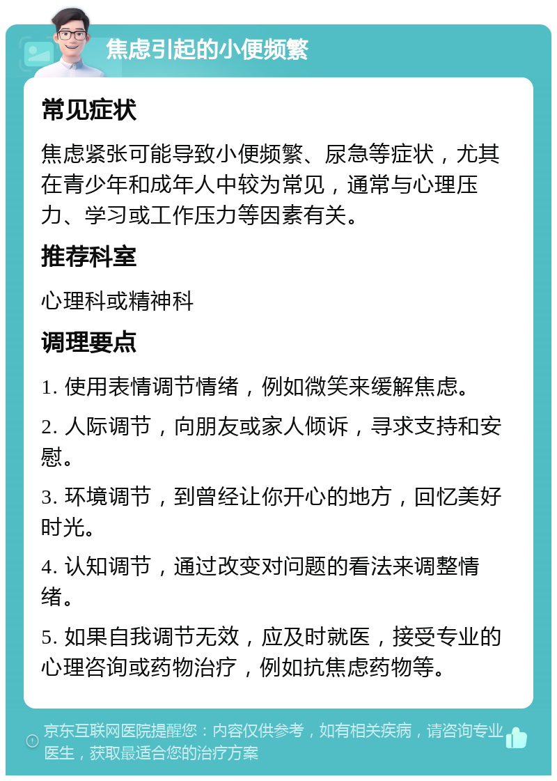 焦虑引起的小便频繁 常见症状 焦虑紧张可能导致小便频繁、尿急等症状，尤其在青少年和成年人中较为常见，通常与心理压力、学习或工作压力等因素有关。 推荐科室 心理科或精神科 调理要点 1. 使用表情调节情绪，例如微笑来缓解焦虑。 2. 人际调节，向朋友或家人倾诉，寻求支持和安慰。 3. 环境调节，到曾经让你开心的地方，回忆美好时光。 4. 认知调节，通过改变对问题的看法来调整情绪。 5. 如果自我调节无效，应及时就医，接受专业的心理咨询或药物治疗，例如抗焦虑药物等。