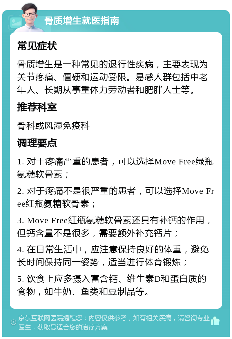 骨质增生就医指南 常见症状 骨质增生是一种常见的退行性疾病，主要表现为关节疼痛、僵硬和运动受限。易感人群包括中老年人、长期从事重体力劳动者和肥胖人士等。 推荐科室 骨科或风湿免疫科 调理要点 1. 对于疼痛严重的患者，可以选择Move Free绿瓶氨糖软骨素； 2. 对于疼痛不是很严重的患者，可以选择Move Free红瓶氨糖软骨素； 3. Move Free红瓶氨糖软骨素还具有补钙的作用，但钙含量不是很多，需要额外补充钙片； 4. 在日常生活中，应注意保持良好的体重，避免长时间保持同一姿势，适当进行体育锻炼； 5. 饮食上应多摄入富含钙、维生素D和蛋白质的食物，如牛奶、鱼类和豆制品等。