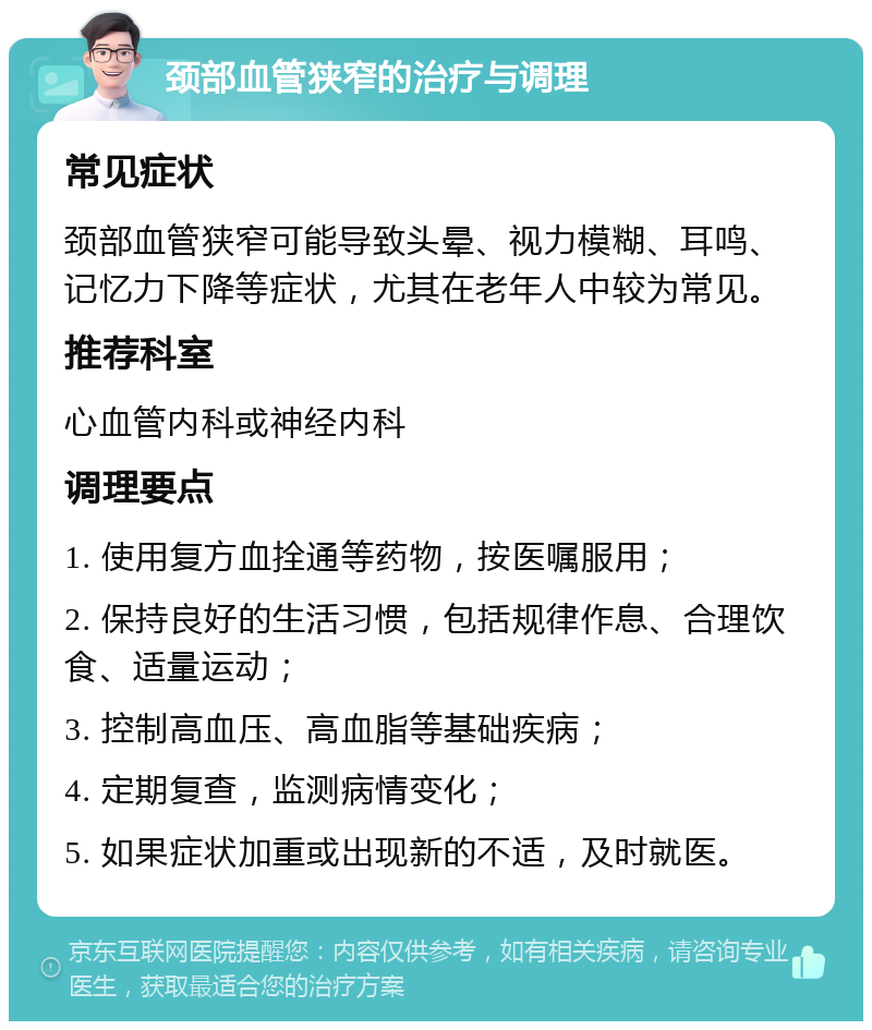 颈部血管狭窄的治疗与调理 常见症状 颈部血管狭窄可能导致头晕、视力模糊、耳鸣、记忆力下降等症状，尤其在老年人中较为常见。 推荐科室 心血管内科或神经内科 调理要点 1. 使用复方血拴通等药物，按医嘱服用； 2. 保持良好的生活习惯，包括规律作息、合理饮食、适量运动； 3. 控制高血压、高血脂等基础疾病； 4. 定期复查，监测病情变化； 5. 如果症状加重或出现新的不适，及时就医。