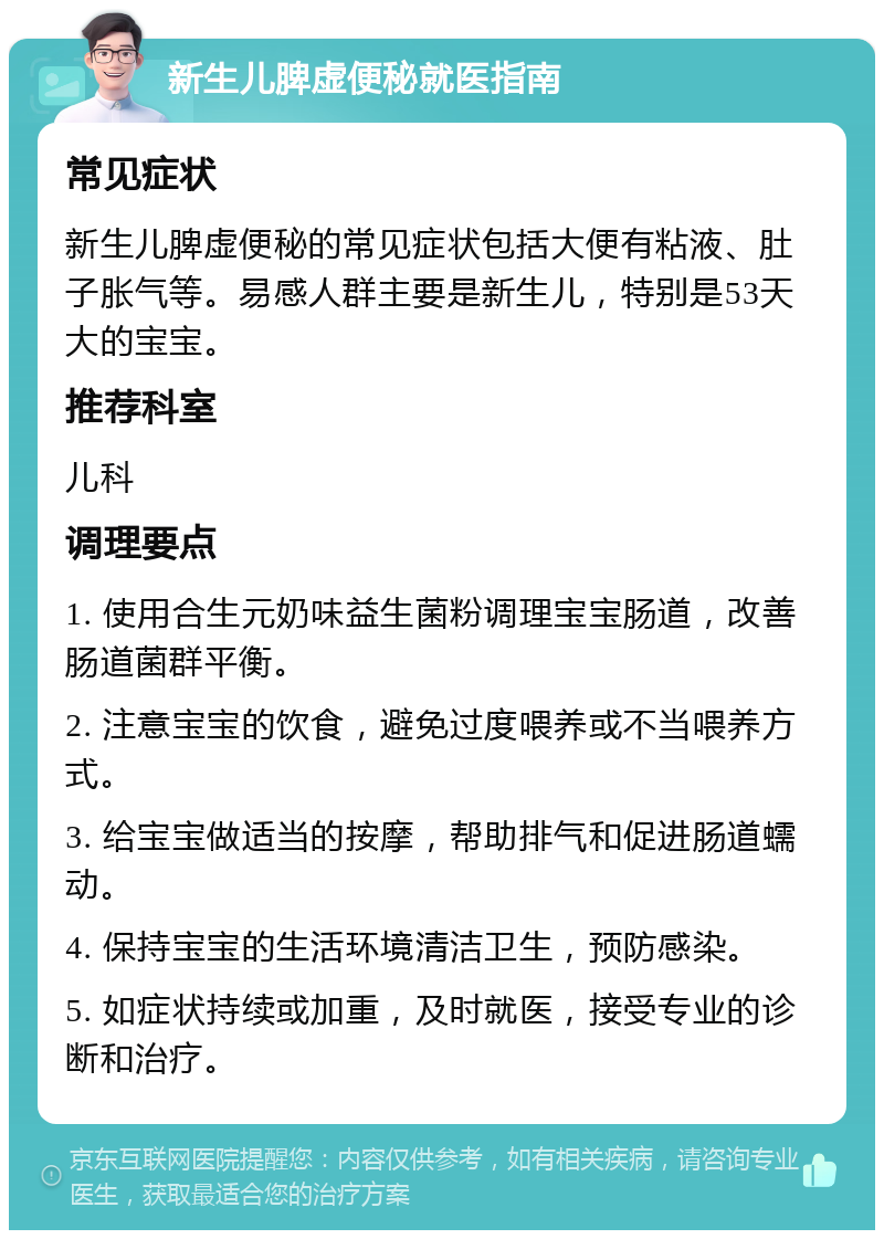 新生儿脾虚便秘就医指南 常见症状 新生儿脾虚便秘的常见症状包括大便有粘液、肚子胀气等。易感人群主要是新生儿，特别是53天大的宝宝。 推荐科室 儿科 调理要点 1. 使用合生元奶味益生菌粉调理宝宝肠道，改善肠道菌群平衡。 2. 注意宝宝的饮食，避免过度喂养或不当喂养方式。 3. 给宝宝做适当的按摩，帮助排气和促进肠道蠕动。 4. 保持宝宝的生活环境清洁卫生，预防感染。 5. 如症状持续或加重，及时就医，接受专业的诊断和治疗。