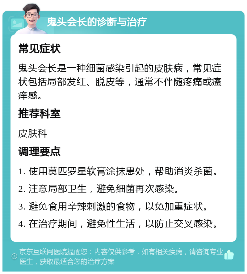 鬼头会长的诊断与治疗 常见症状 鬼头会长是一种细菌感染引起的皮肤病，常见症状包括局部发红、脱皮等，通常不伴随疼痛或瘙痒感。 推荐科室 皮肤科 调理要点 1. 使用莫匹罗星软膏涂抹患处，帮助消炎杀菌。 2. 注意局部卫生，避免细菌再次感染。 3. 避免食用辛辣刺激的食物，以免加重症状。 4. 在治疗期间，避免性生活，以防止交叉感染。