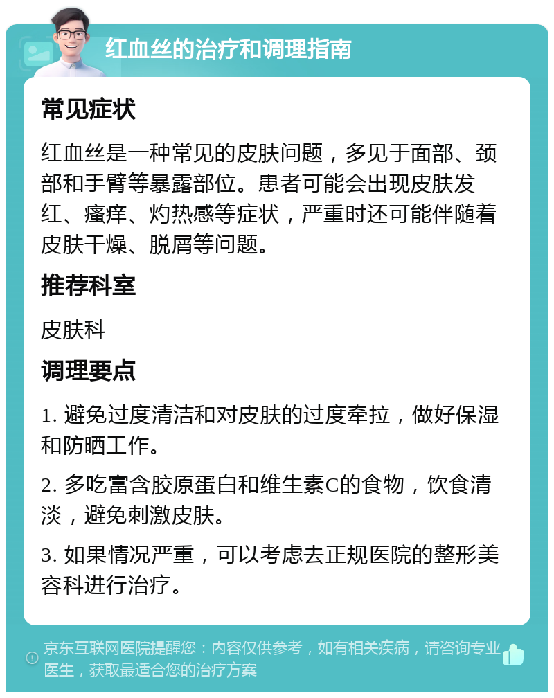 红血丝的治疗和调理指南 常见症状 红血丝是一种常见的皮肤问题，多见于面部、颈部和手臂等暴露部位。患者可能会出现皮肤发红、瘙痒、灼热感等症状，严重时还可能伴随着皮肤干燥、脱屑等问题。 推荐科室 皮肤科 调理要点 1. 避免过度清洁和对皮肤的过度牵拉，做好保湿和防晒工作。 2. 多吃富含胶原蛋白和维生素C的食物，饮食清淡，避免刺激皮肤。 3. 如果情况严重，可以考虑去正规医院的整形美容科进行治疗。