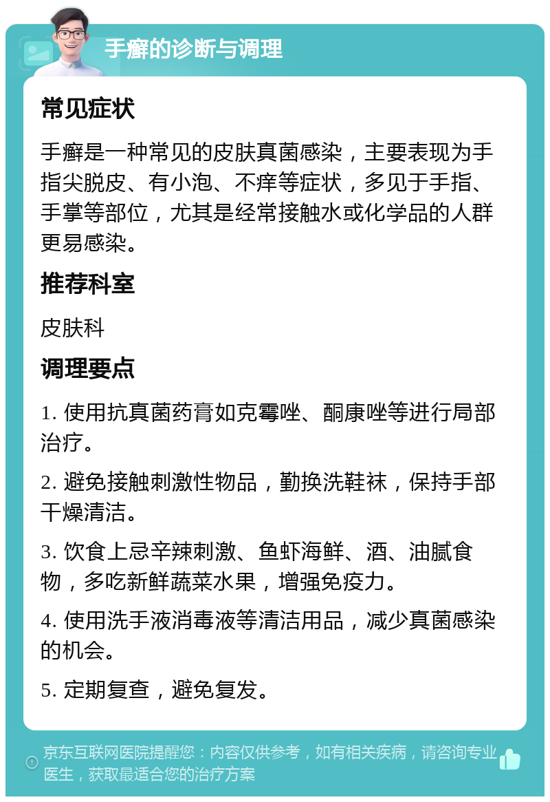 手癣的诊断与调理 常见症状 手癣是一种常见的皮肤真菌感染，主要表现为手指尖脱皮、有小泡、不痒等症状，多见于手指、手掌等部位，尤其是经常接触水或化学品的人群更易感染。 推荐科室 皮肤科 调理要点 1. 使用抗真菌药膏如克霉唑、酮康唑等进行局部治疗。 2. 避免接触刺激性物品，勤换洗鞋袜，保持手部干燥清洁。 3. 饮食上忌辛辣刺激、鱼虾海鲜、酒、油腻食物，多吃新鲜蔬菜水果，增强免疫力。 4. 使用洗手液消毒液等清洁用品，减少真菌感染的机会。 5. 定期复查，避免复发。