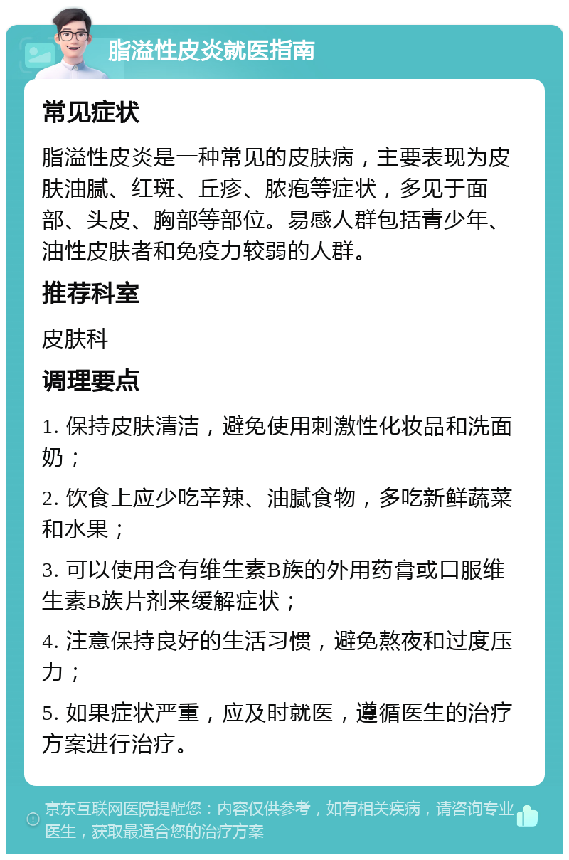 脂溢性皮炎就医指南 常见症状 脂溢性皮炎是一种常见的皮肤病，主要表现为皮肤油腻、红斑、丘疹、脓疱等症状，多见于面部、头皮、胸部等部位。易感人群包括青少年、油性皮肤者和免疫力较弱的人群。 推荐科室 皮肤科 调理要点 1. 保持皮肤清洁，避免使用刺激性化妆品和洗面奶； 2. 饮食上应少吃辛辣、油腻食物，多吃新鲜蔬菜和水果； 3. 可以使用含有维生素B族的外用药膏或口服维生素B族片剂来缓解症状； 4. 注意保持良好的生活习惯，避免熬夜和过度压力； 5. 如果症状严重，应及时就医，遵循医生的治疗方案进行治疗。