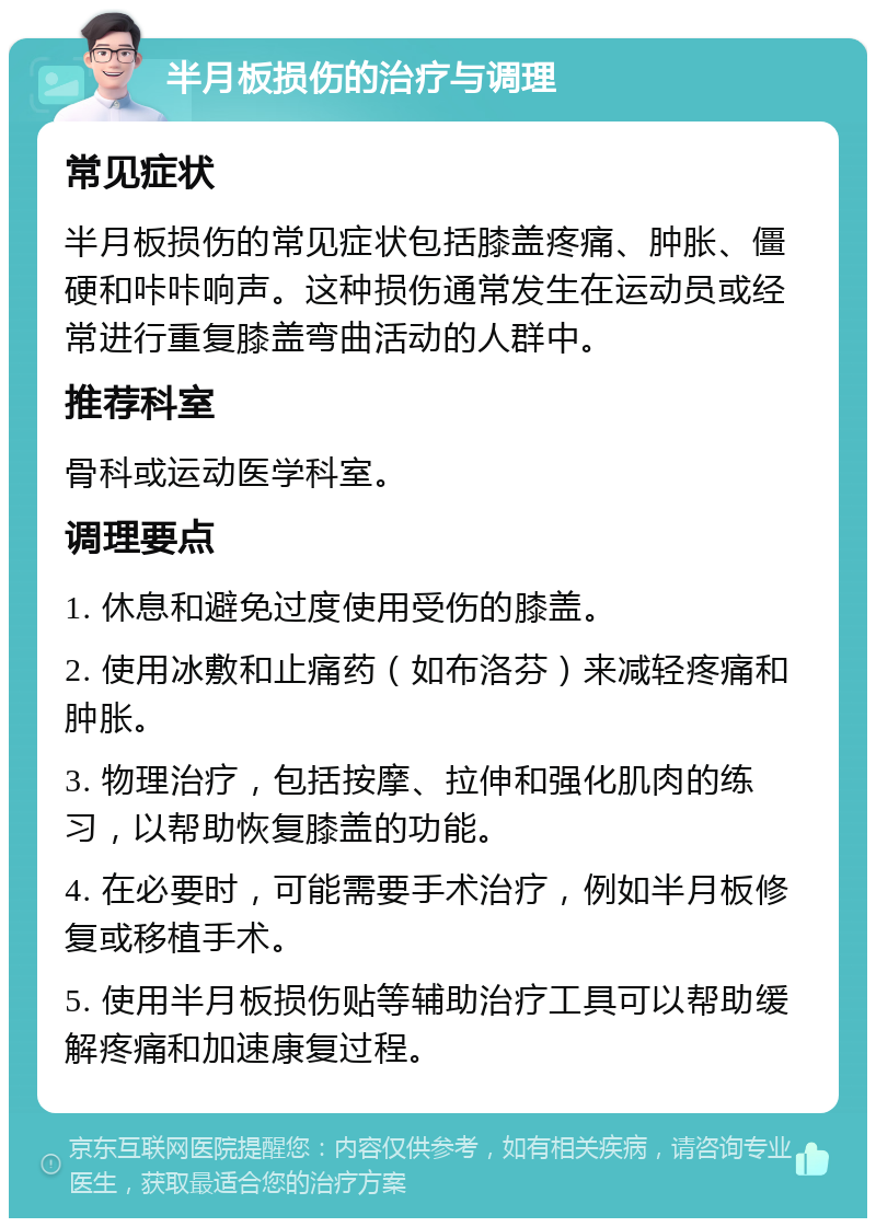 半月板损伤的治疗与调理 常见症状 半月板损伤的常见症状包括膝盖疼痛、肿胀、僵硬和咔咔响声。这种损伤通常发生在运动员或经常进行重复膝盖弯曲活动的人群中。 推荐科室 骨科或运动医学科室。 调理要点 1. 休息和避免过度使用受伤的膝盖。 2. 使用冰敷和止痛药（如布洛芬）来减轻疼痛和肿胀。 3. 物理治疗，包括按摩、拉伸和强化肌肉的练习，以帮助恢复膝盖的功能。 4. 在必要时，可能需要手术治疗，例如半月板修复或移植手术。 5. 使用半月板损伤贴等辅助治疗工具可以帮助缓解疼痛和加速康复过程。