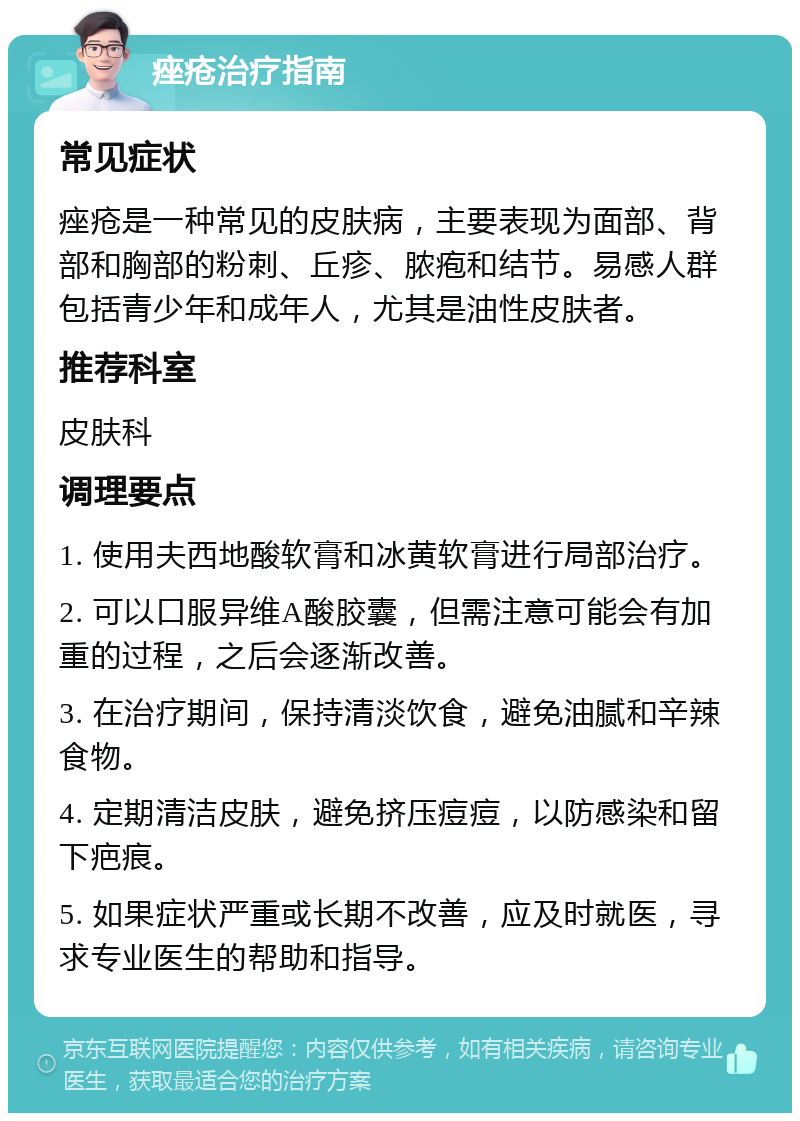 痤疮治疗指南 常见症状 痤疮是一种常见的皮肤病，主要表现为面部、背部和胸部的粉刺、丘疹、脓疱和结节。易感人群包括青少年和成年人，尤其是油性皮肤者。 推荐科室 皮肤科 调理要点 1. 使用夫西地酸软膏和冰黄软膏进行局部治疗。 2. 可以口服异维A酸胶囊，但需注意可能会有加重的过程，之后会逐渐改善。 3. 在治疗期间，保持清淡饮食，避免油腻和辛辣食物。 4. 定期清洁皮肤，避免挤压痘痘，以防感染和留下疤痕。 5. 如果症状严重或长期不改善，应及时就医，寻求专业医生的帮助和指导。