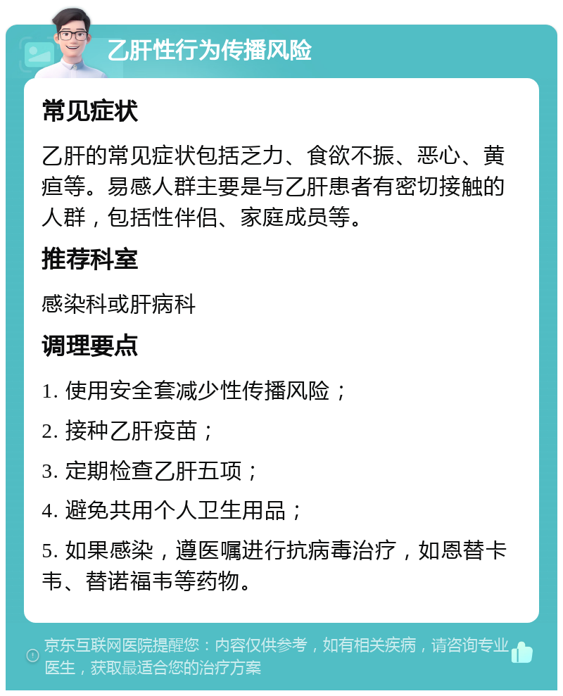 乙肝性行为传播风险 常见症状 乙肝的常见症状包括乏力、食欲不振、恶心、黄疸等。易感人群主要是与乙肝患者有密切接触的人群，包括性伴侣、家庭成员等。 推荐科室 感染科或肝病科 调理要点 1. 使用安全套减少性传播风险； 2. 接种乙肝疫苗； 3. 定期检查乙肝五项； 4. 避免共用个人卫生用品； 5. 如果感染，遵医嘱进行抗病毒治疗，如恩替卡韦、替诺福韦等药物。