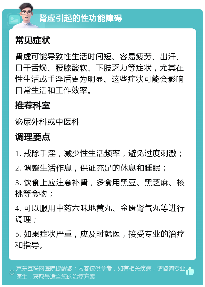 肾虚引起的性功能障碍 常见症状 肾虚可能导致性生活时间短、容易疲劳、出汗、口干舌燥、腰膝酸软、下肢乏力等症状，尤其在性生活或手淫后更为明显。这些症状可能会影响日常生活和工作效率。 推荐科室 泌尿外科或中医科 调理要点 1. 戒除手淫，减少性生活频率，避免过度刺激； 2. 调整生活作息，保证充足的休息和睡眠； 3. 饮食上应注意补肾，多食用黑豆、黑芝麻、核桃等食物； 4. 可以服用中药六味地黄丸、金匮肾气丸等进行调理； 5. 如果症状严重，应及时就医，接受专业的治疗和指导。