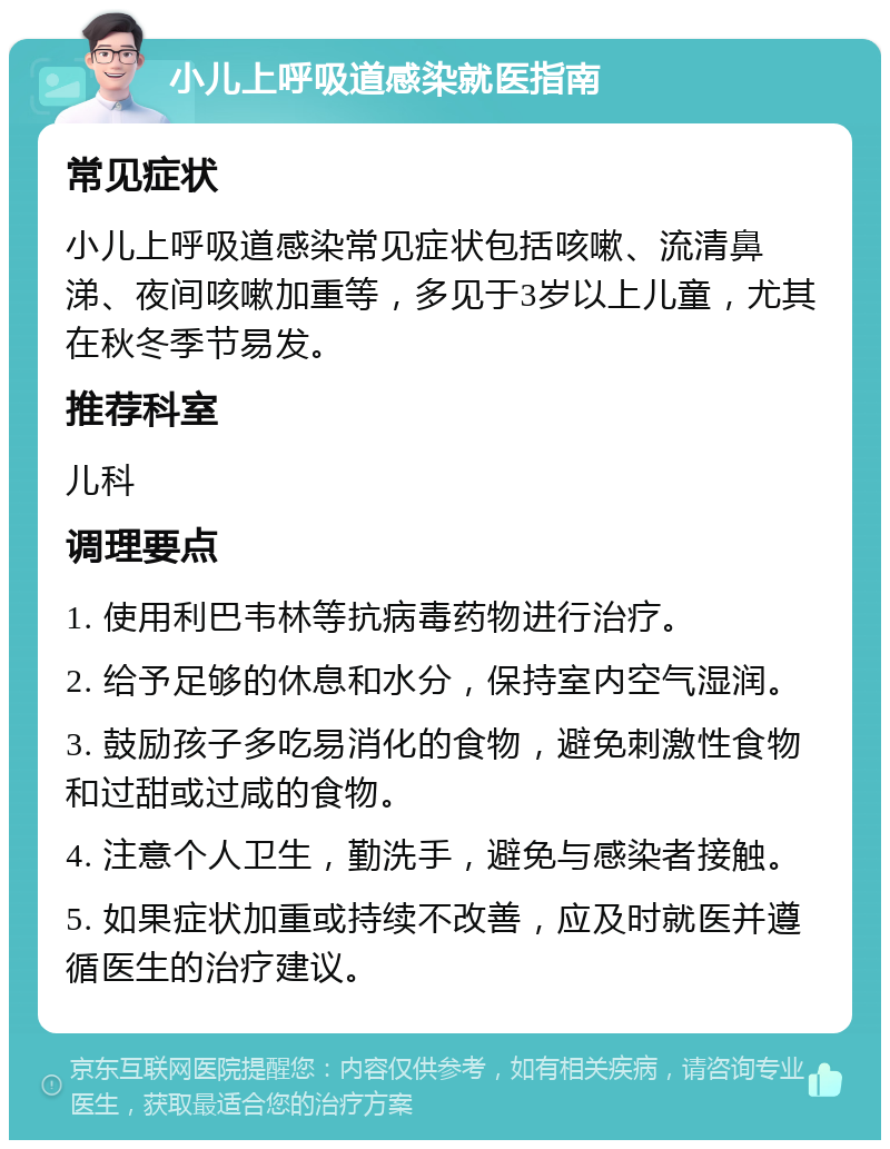 小儿上呼吸道感染就医指南 常见症状 小儿上呼吸道感染常见症状包括咳嗽、流清鼻涕、夜间咳嗽加重等，多见于3岁以上儿童，尤其在秋冬季节易发。 推荐科室 儿科 调理要点 1. 使用利巴韦林等抗病毒药物进行治疗。 2. 给予足够的休息和水分，保持室内空气湿润。 3. 鼓励孩子多吃易消化的食物，避免刺激性食物和过甜或过咸的食物。 4. 注意个人卫生，勤洗手，避免与感染者接触。 5. 如果症状加重或持续不改善，应及时就医并遵循医生的治疗建议。