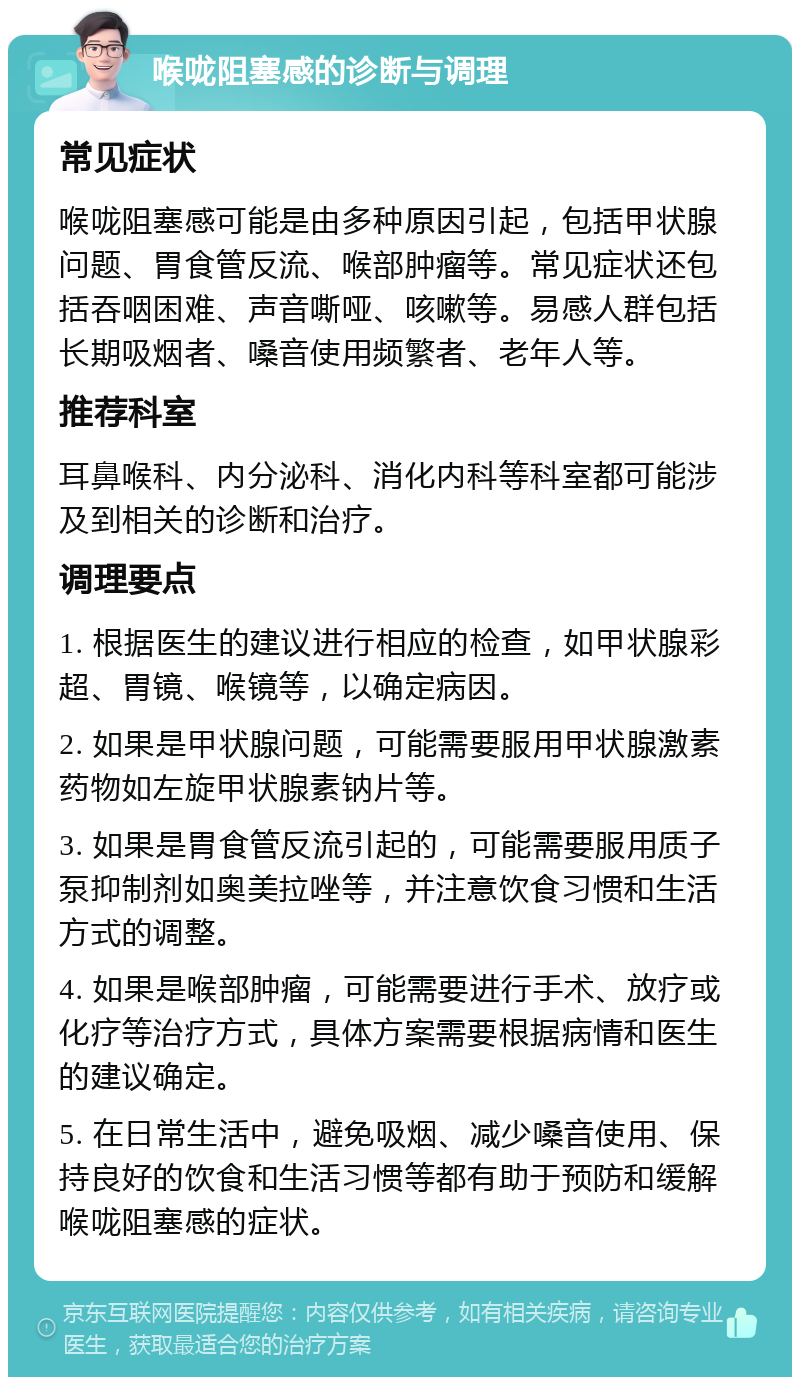 喉咙阻塞感的诊断与调理 常见症状 喉咙阻塞感可能是由多种原因引起，包括甲状腺问题、胃食管反流、喉部肿瘤等。常见症状还包括吞咽困难、声音嘶哑、咳嗽等。易感人群包括长期吸烟者、嗓音使用频繁者、老年人等。 推荐科室 耳鼻喉科、内分泌科、消化内科等科室都可能涉及到相关的诊断和治疗。 调理要点 1. 根据医生的建议进行相应的检查，如甲状腺彩超、胃镜、喉镜等，以确定病因。 2. 如果是甲状腺问题，可能需要服用甲状腺激素药物如左旋甲状腺素钠片等。 3. 如果是胃食管反流引起的，可能需要服用质子泵抑制剂如奥美拉唑等，并注意饮食习惯和生活方式的调整。 4. 如果是喉部肿瘤，可能需要进行手术、放疗或化疗等治疗方式，具体方案需要根据病情和医生的建议确定。 5. 在日常生活中，避免吸烟、减少嗓音使用、保持良好的饮食和生活习惯等都有助于预防和缓解喉咙阻塞感的症状。