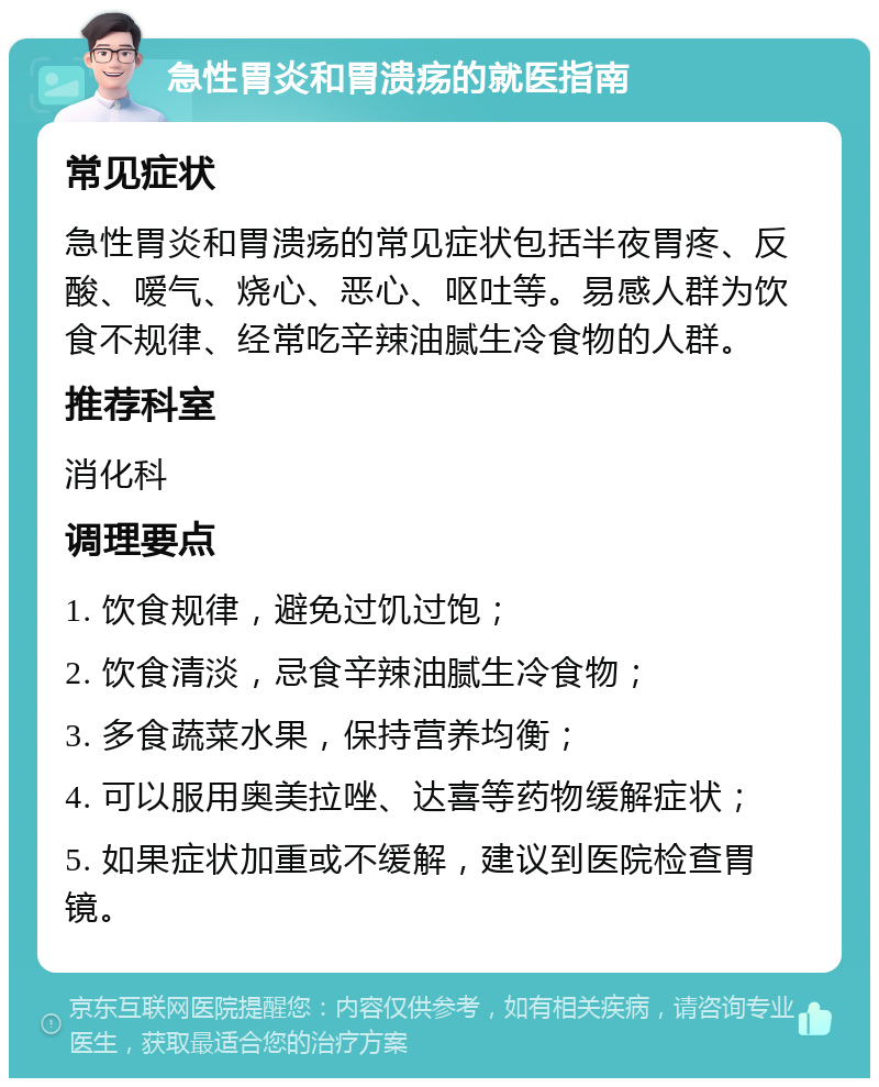 急性胃炎和胃溃疡的就医指南 常见症状 急性胃炎和胃溃疡的常见症状包括半夜胃疼、反酸、嗳气、烧心、恶心、呕吐等。易感人群为饮食不规律、经常吃辛辣油腻生冷食物的人群。 推荐科室 消化科 调理要点 1. 饮食规律，避免过饥过饱； 2. 饮食清淡，忌食辛辣油腻生冷食物； 3. 多食蔬菜水果，保持营养均衡； 4. 可以服用奥美拉唑、达喜等药物缓解症状； 5. 如果症状加重或不缓解，建议到医院检查胃镜。