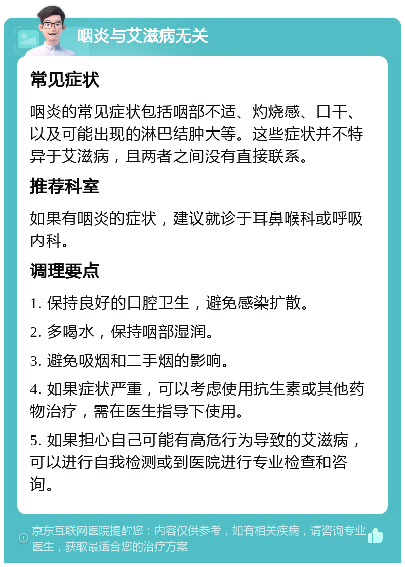 咽炎与艾滋病无关 常见症状 咽炎的常见症状包括咽部不适、灼烧感、口干、以及可能出现的淋巴结肿大等。这些症状并不特异于艾滋病，且两者之间没有直接联系。 推荐科室 如果有咽炎的症状，建议就诊于耳鼻喉科或呼吸内科。 调理要点 1. 保持良好的口腔卫生，避免感染扩散。 2. 多喝水，保持咽部湿润。 3. 避免吸烟和二手烟的影响。 4. 如果症状严重，可以考虑使用抗生素或其他药物治疗，需在医生指导下使用。 5. 如果担心自己可能有高危行为导致的艾滋病，可以进行自我检测或到医院进行专业检查和咨询。