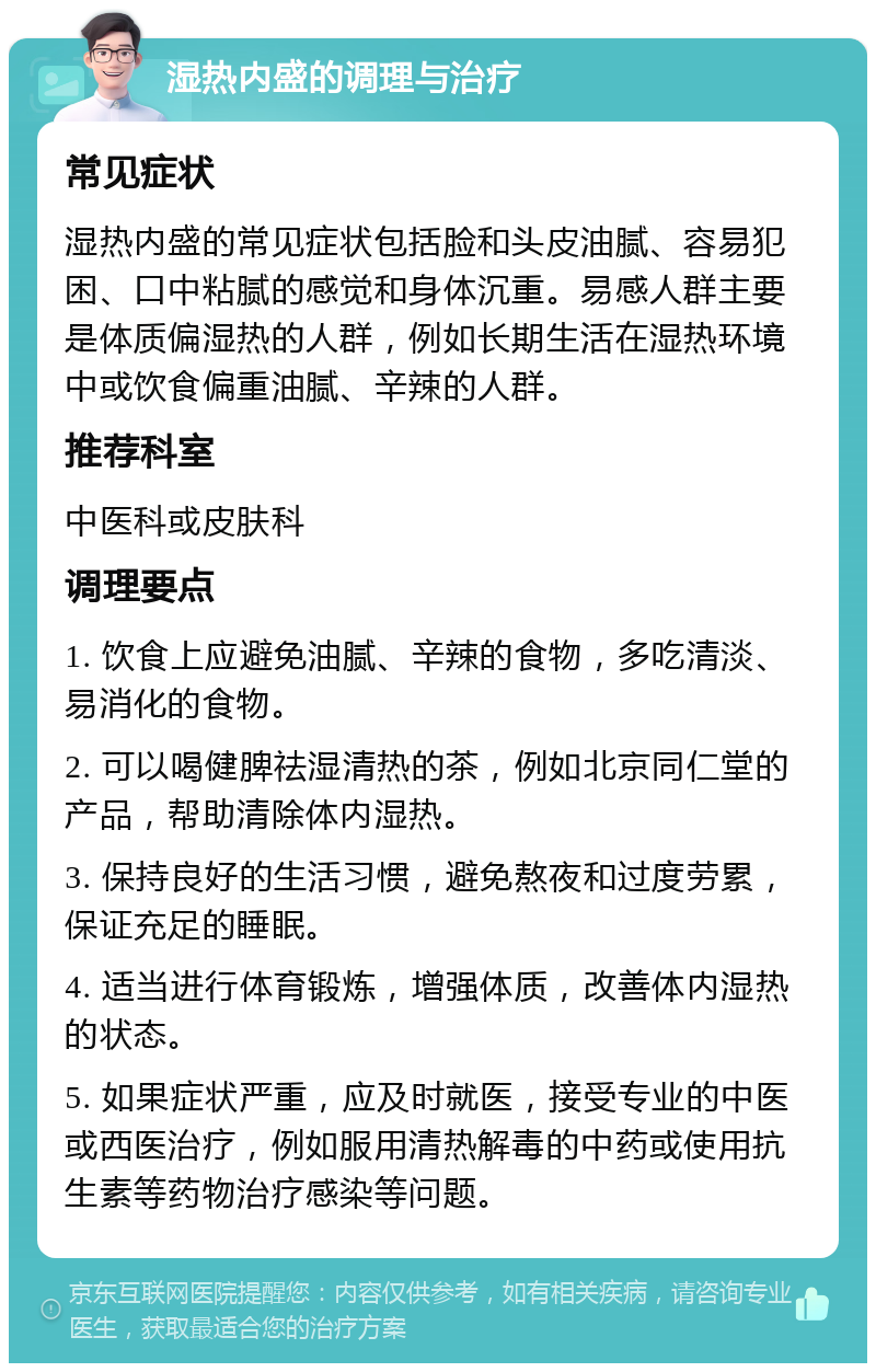 湿热内盛的调理与治疗 常见症状 湿热内盛的常见症状包括脸和头皮油腻、容易犯困、口中粘腻的感觉和身体沉重。易感人群主要是体质偏湿热的人群，例如长期生活在湿热环境中或饮食偏重油腻、辛辣的人群。 推荐科室 中医科或皮肤科 调理要点 1. 饮食上应避免油腻、辛辣的食物，多吃清淡、易消化的食物。 2. 可以喝健脾祛湿清热的茶，例如北京同仁堂的产品，帮助清除体内湿热。 3. 保持良好的生活习惯，避免熬夜和过度劳累，保证充足的睡眠。 4. 适当进行体育锻炼，增强体质，改善体内湿热的状态。 5. 如果症状严重，应及时就医，接受专业的中医或西医治疗，例如服用清热解毒的中药或使用抗生素等药物治疗感染等问题。