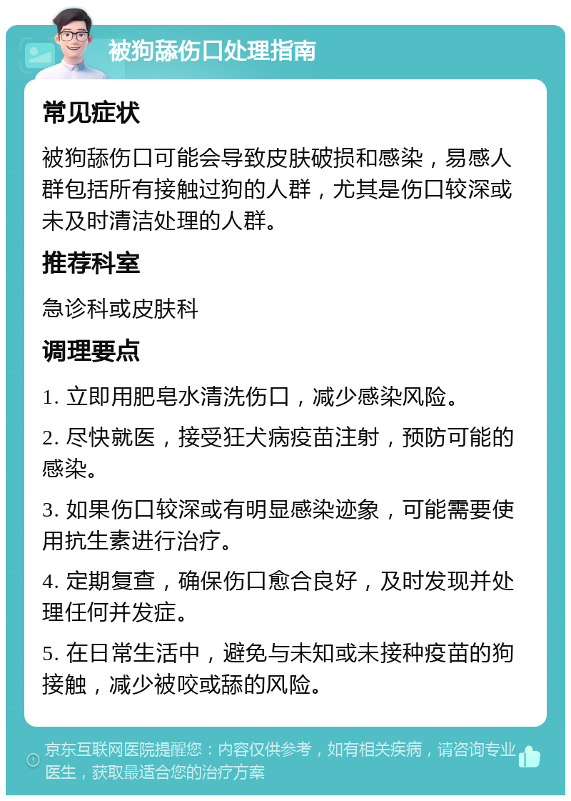 被狗舔伤口处理指南 常见症状 被狗舔伤口可能会导致皮肤破损和感染，易感人群包括所有接触过狗的人群，尤其是伤口较深或未及时清洁处理的人群。 推荐科室 急诊科或皮肤科 调理要点 1. 立即用肥皂水清洗伤口，减少感染风险。 2. 尽快就医，接受狂犬病疫苗注射，预防可能的感染。 3. 如果伤口较深或有明显感染迹象，可能需要使用抗生素进行治疗。 4. 定期复查，确保伤口愈合良好，及时发现并处理任何并发症。 5. 在日常生活中，避免与未知或未接种疫苗的狗接触，减少被咬或舔的风险。