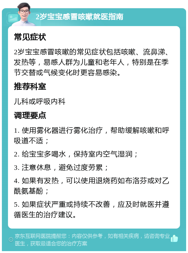 2岁宝宝感冒咳嗽就医指南 常见症状 2岁宝宝感冒咳嗽的常见症状包括咳嗽、流鼻涕、发热等，易感人群为儿童和老年人，特别是在季节交替或气候变化时更容易感染。 推荐科室 儿科或呼吸内科 调理要点 1. 使用雾化器进行雾化治疗，帮助缓解咳嗽和呼吸道不适； 2. 给宝宝多喝水，保持室内空气湿润； 3. 注意休息，避免过度劳累； 4. 如果有发热，可以使用退烧药如布洛芬或对乙酰氨基酚； 5. 如果症状严重或持续不改善，应及时就医并遵循医生的治疗建议。