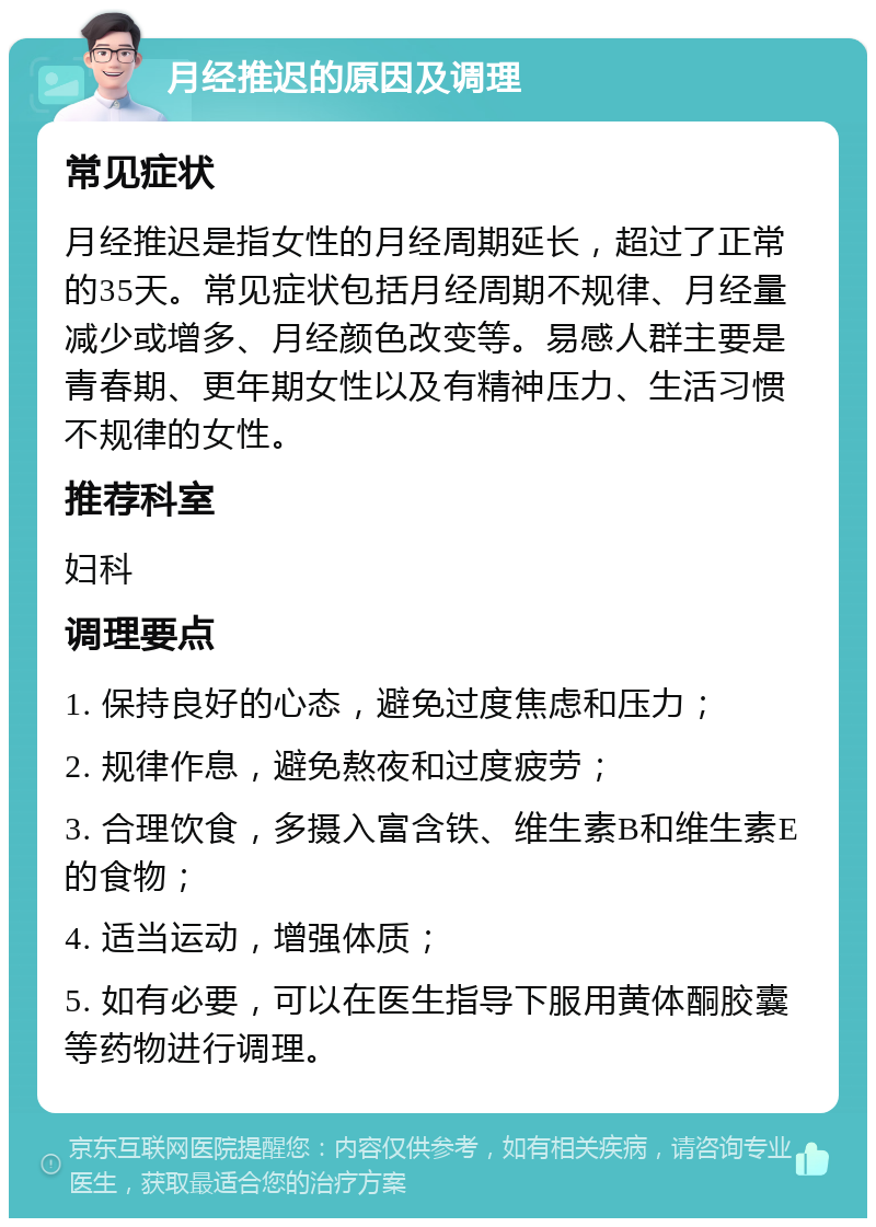 月经推迟的原因及调理 常见症状 月经推迟是指女性的月经周期延长，超过了正常的35天。常见症状包括月经周期不规律、月经量减少或增多、月经颜色改变等。易感人群主要是青春期、更年期女性以及有精神压力、生活习惯不规律的女性。 推荐科室 妇科 调理要点 1. 保持良好的心态，避免过度焦虑和压力； 2. 规律作息，避免熬夜和过度疲劳； 3. 合理饮食，多摄入富含铁、维生素B和维生素E的食物； 4. 适当运动，增强体质； 5. 如有必要，可以在医生指导下服用黄体酮胶囊等药物进行调理。