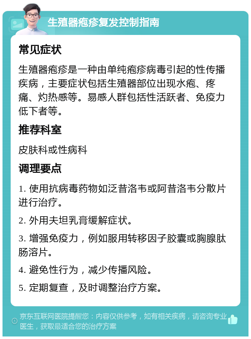 生殖器疱疹复发控制指南 常见症状 生殖器疱疹是一种由单纯疱疹病毒引起的性传播疾病，主要症状包括生殖器部位出现水疱、疼痛、灼热感等。易感人群包括性活跃者、免疫力低下者等。 推荐科室 皮肤科或性病科 调理要点 1. 使用抗病毒药物如泛昔洛韦或阿昔洛韦分散片进行治疗。 2. 外用夫坦乳膏缓解症状。 3. 增强免疫力，例如服用转移因子胶囊或胸腺肽肠溶片。 4. 避免性行为，减少传播风险。 5. 定期复查，及时调整治疗方案。