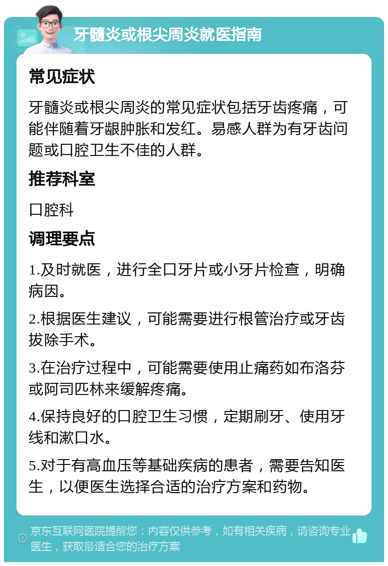 牙髓炎或根尖周炎就医指南 常见症状 牙髓炎或根尖周炎的常见症状包括牙齿疼痛，可能伴随着牙龈肿胀和发红。易感人群为有牙齿问题或口腔卫生不佳的人群。 推荐科室 口腔科 调理要点 1.及时就医，进行全口牙片或小牙片检查，明确病因。 2.根据医生建议，可能需要进行根管治疗或牙齿拔除手术。 3.在治疗过程中，可能需要使用止痛药如布洛芬或阿司匹林来缓解疼痛。 4.保持良好的口腔卫生习惯，定期刷牙、使用牙线和漱口水。 5.对于有高血压等基础疾病的患者，需要告知医生，以便医生选择合适的治疗方案和药物。