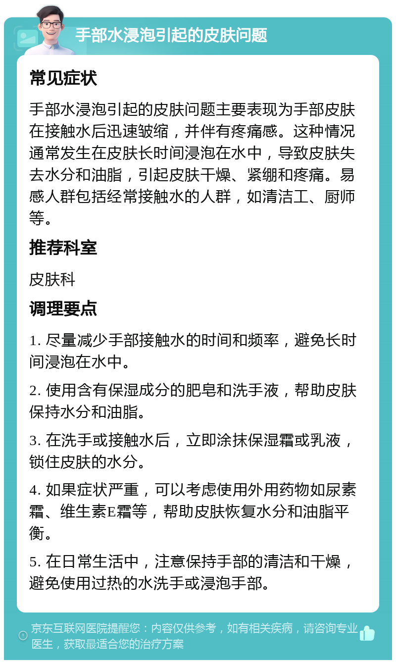 手部水浸泡引起的皮肤问题 常见症状 手部水浸泡引起的皮肤问题主要表现为手部皮肤在接触水后迅速皱缩，并伴有疼痛感。这种情况通常发生在皮肤长时间浸泡在水中，导致皮肤失去水分和油脂，引起皮肤干燥、紧绷和疼痛。易感人群包括经常接触水的人群，如清洁工、厨师等。 推荐科室 皮肤科 调理要点 1. 尽量减少手部接触水的时间和频率，避免长时间浸泡在水中。 2. 使用含有保湿成分的肥皂和洗手液，帮助皮肤保持水分和油脂。 3. 在洗手或接触水后，立即涂抹保湿霜或乳液，锁住皮肤的水分。 4. 如果症状严重，可以考虑使用外用药物如尿素霜、维生素E霜等，帮助皮肤恢复水分和油脂平衡。 5. 在日常生活中，注意保持手部的清洁和干燥，避免使用过热的水洗手或浸泡手部。