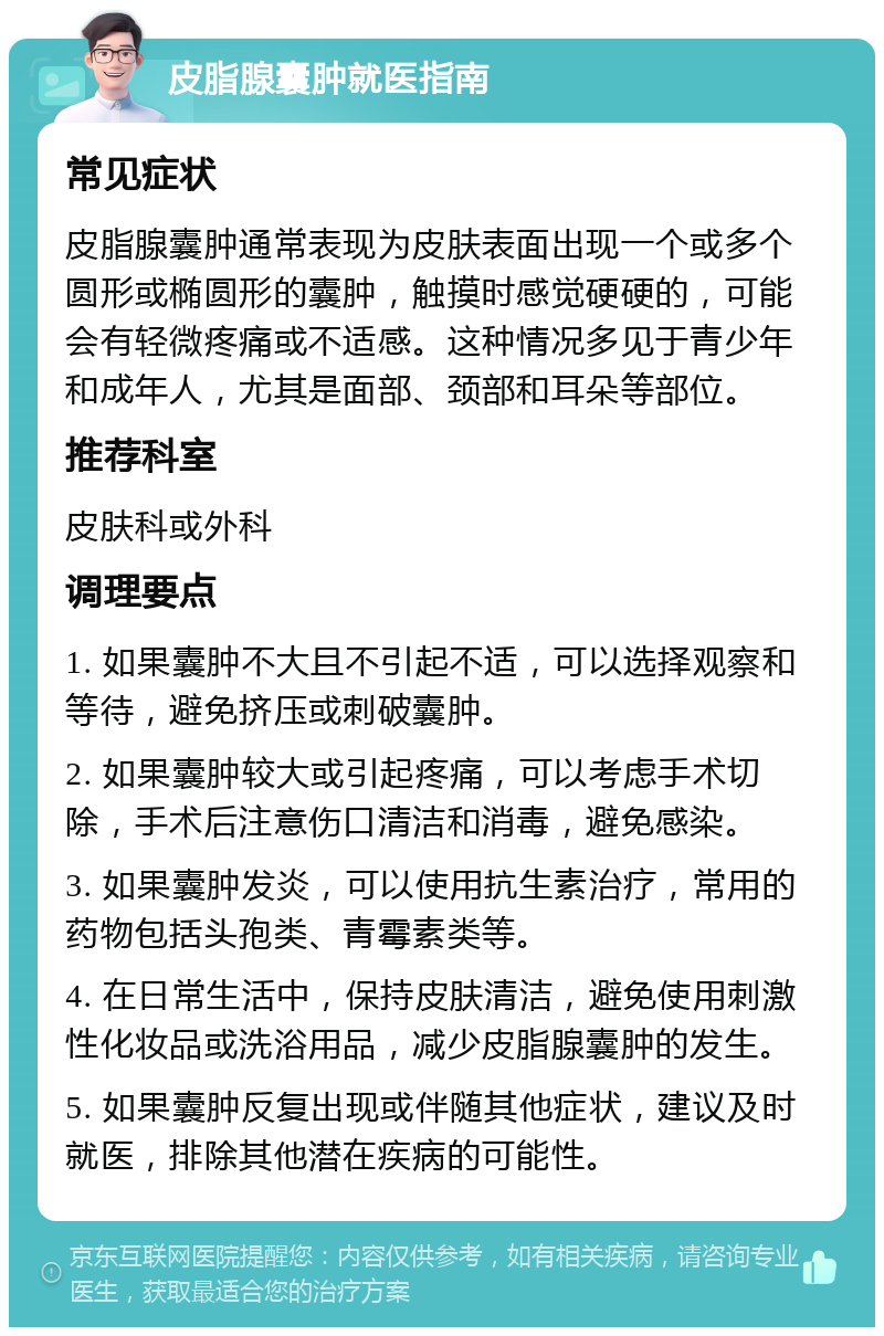 皮脂腺囊肿就医指南 常见症状 皮脂腺囊肿通常表现为皮肤表面出现一个或多个圆形或椭圆形的囊肿，触摸时感觉硬硬的，可能会有轻微疼痛或不适感。这种情况多见于青少年和成年人，尤其是面部、颈部和耳朵等部位。 推荐科室 皮肤科或外科 调理要点 1. 如果囊肿不大且不引起不适，可以选择观察和等待，避免挤压或刺破囊肿。 2. 如果囊肿较大或引起疼痛，可以考虑手术切除，手术后注意伤口清洁和消毒，避免感染。 3. 如果囊肿发炎，可以使用抗生素治疗，常用的药物包括头孢类、青霉素类等。 4. 在日常生活中，保持皮肤清洁，避免使用刺激性化妆品或洗浴用品，减少皮脂腺囊肿的发生。 5. 如果囊肿反复出现或伴随其他症状，建议及时就医，排除其他潜在疾病的可能性。