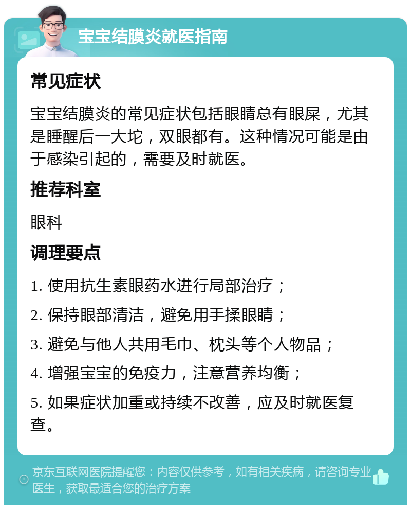 宝宝结膜炎就医指南 常见症状 宝宝结膜炎的常见症状包括眼睛总有眼屎，尤其是睡醒后一大坨，双眼都有。这种情况可能是由于感染引起的，需要及时就医。 推荐科室 眼科 调理要点 1. 使用抗生素眼药水进行局部治疗； 2. 保持眼部清洁，避免用手揉眼睛； 3. 避免与他人共用毛巾、枕头等个人物品； 4. 增强宝宝的免疫力，注意营养均衡； 5. 如果症状加重或持续不改善，应及时就医复查。