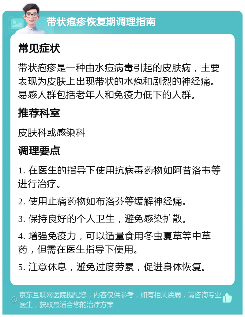 带状疱疹恢复期调理指南 常见症状 带状疱疹是一种由水痘病毒引起的皮肤病，主要表现为皮肤上出现带状的水疱和剧烈的神经痛。易感人群包括老年人和免疫力低下的人群。 推荐科室 皮肤科或感染科 调理要点 1. 在医生的指导下使用抗病毒药物如阿昔洛韦等进行治疗。 2. 使用止痛药物如布洛芬等缓解神经痛。 3. 保持良好的个人卫生，避免感染扩散。 4. 增强免疫力，可以适量食用冬虫夏草等中草药，但需在医生指导下使用。 5. 注意休息，避免过度劳累，促进身体恢复。