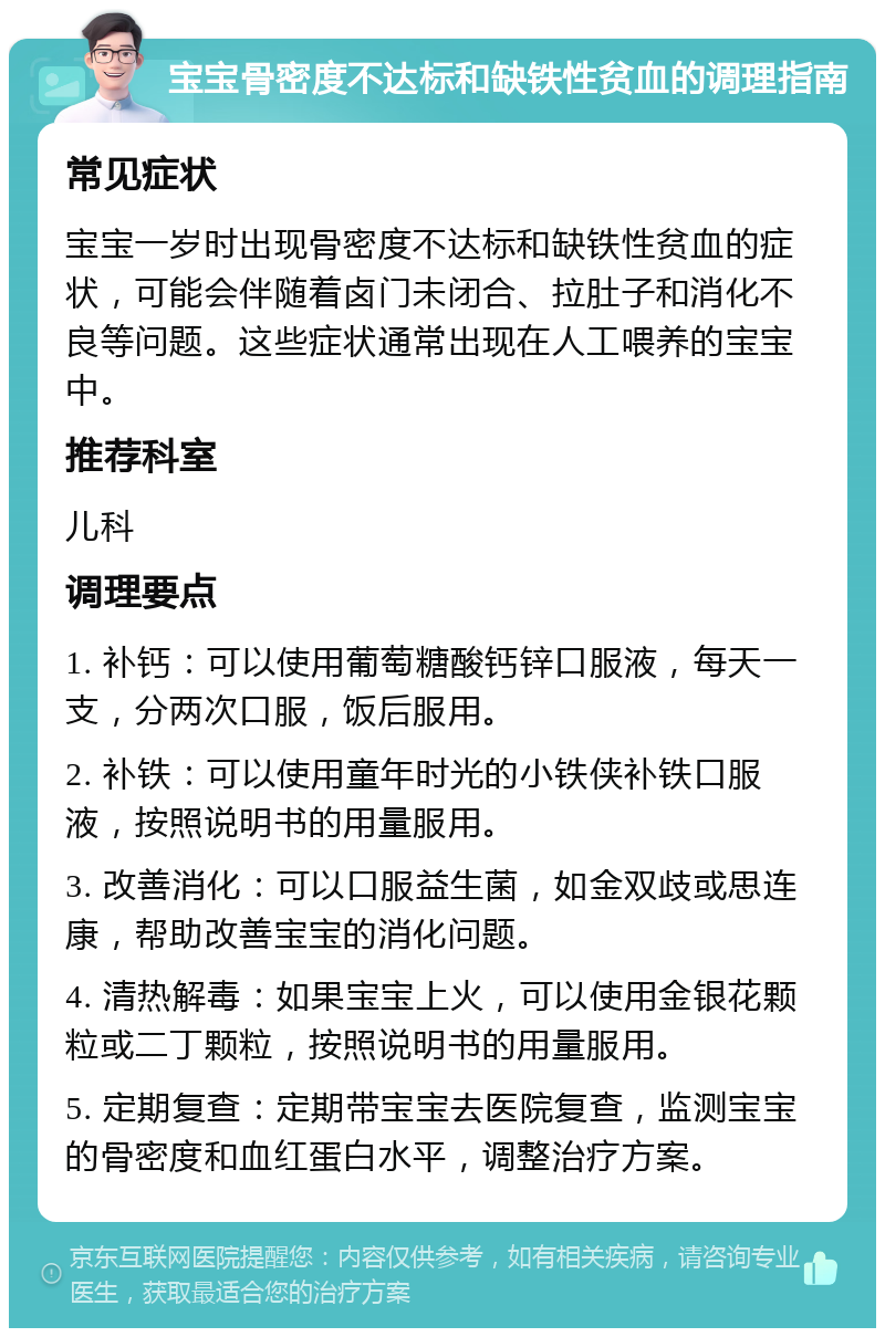 宝宝骨密度不达标和缺铁性贫血的调理指南 常见症状 宝宝一岁时出现骨密度不达标和缺铁性贫血的症状，可能会伴随着卤门未闭合、拉肚子和消化不良等问题。这些症状通常出现在人工喂养的宝宝中。 推荐科室 儿科 调理要点 1. 补钙：可以使用葡萄糖酸钙锌口服液，每天一支，分两次口服，饭后服用。 2. 补铁：可以使用童年时光的小铁侠补铁口服液，按照说明书的用量服用。 3. 改善消化：可以口服益生菌，如金双歧或思连康，帮助改善宝宝的消化问题。 4. 清热解毒：如果宝宝上火，可以使用金银花颗粒或二丁颗粒，按照说明书的用量服用。 5. 定期复查：定期带宝宝去医院复查，监测宝宝的骨密度和血红蛋白水平，调整治疗方案。