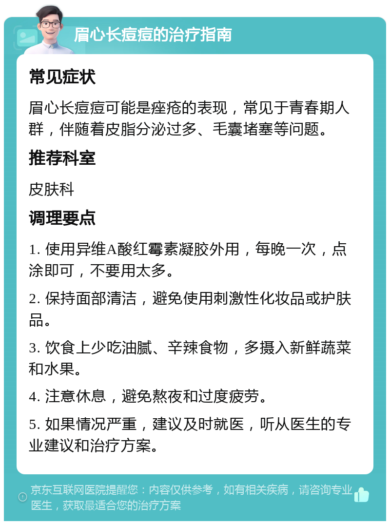 眉心长痘痘的治疗指南 常见症状 眉心长痘痘可能是痤疮的表现，常见于青春期人群，伴随着皮脂分泌过多、毛囊堵塞等问题。 推荐科室 皮肤科 调理要点 1. 使用异维A酸红霉素凝胶外用，每晚一次，点涂即可，不要用太多。 2. 保持面部清洁，避免使用刺激性化妆品或护肤品。 3. 饮食上少吃油腻、辛辣食物，多摄入新鲜蔬菜和水果。 4. 注意休息，避免熬夜和过度疲劳。 5. 如果情况严重，建议及时就医，听从医生的专业建议和治疗方案。