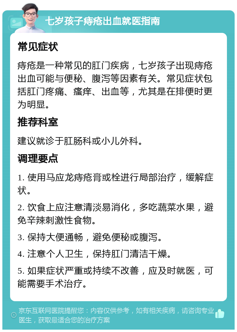 七岁孩子痔疮出血就医指南 常见症状 痔疮是一种常见的肛门疾病，七岁孩子出现痔疮出血可能与便秘、腹泻等因素有关。常见症状包括肛门疼痛、瘙痒、出血等，尤其是在排便时更为明显。 推荐科室 建议就诊于肛肠科或小儿外科。 调理要点 1. 使用马应龙痔疮膏或栓进行局部治疗，缓解症状。 2. 饮食上应注意清淡易消化，多吃蔬菜水果，避免辛辣刺激性食物。 3. 保持大便通畅，避免便秘或腹泻。 4. 注意个人卫生，保持肛门清洁干燥。 5. 如果症状严重或持续不改善，应及时就医，可能需要手术治疗。