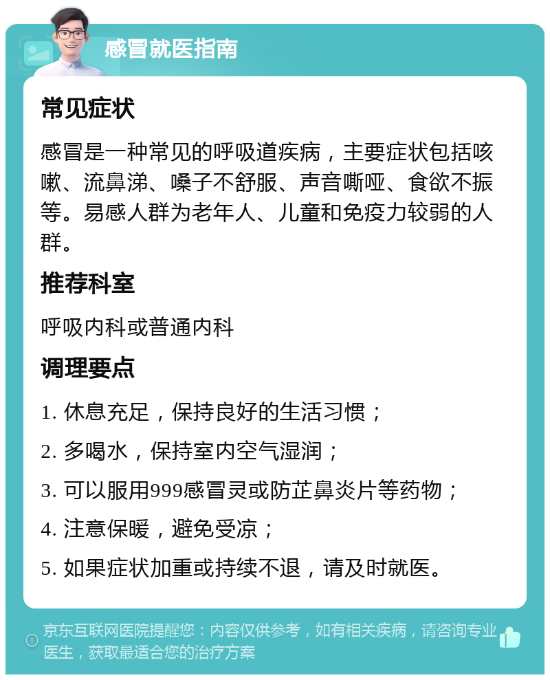 感冒就医指南 常见症状 感冒是一种常见的呼吸道疾病，主要症状包括咳嗽、流鼻涕、嗓子不舒服、声音嘶哑、食欲不振等。易感人群为老年人、儿童和免疫力较弱的人群。 推荐科室 呼吸内科或普通内科 调理要点 1. 休息充足，保持良好的生活习惯； 2. 多喝水，保持室内空气湿润； 3. 可以服用999感冒灵或防芷鼻炎片等药物； 4. 注意保暖，避免受凉； 5. 如果症状加重或持续不退，请及时就医。