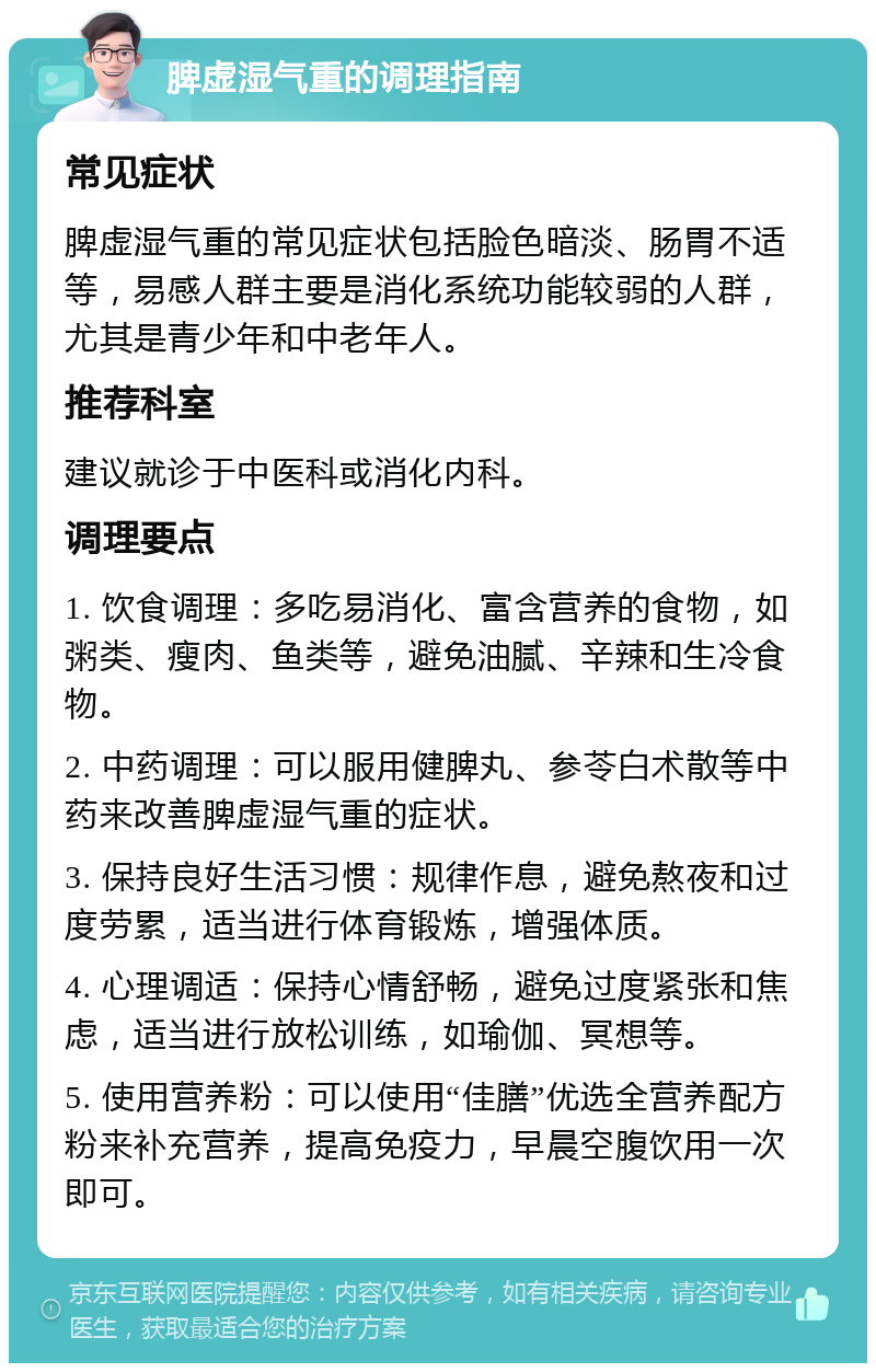 脾虚湿气重的调理指南 常见症状 脾虚湿气重的常见症状包括脸色暗淡、肠胃不适等，易感人群主要是消化系统功能较弱的人群，尤其是青少年和中老年人。 推荐科室 建议就诊于中医科或消化内科。 调理要点 1. 饮食调理：多吃易消化、富含营养的食物，如粥类、瘦肉、鱼类等，避免油腻、辛辣和生冷食物。 2. 中药调理：可以服用健脾丸、参苓白术散等中药来改善脾虚湿气重的症状。 3. 保持良好生活习惯：规律作息，避免熬夜和过度劳累，适当进行体育锻炼，增强体质。 4. 心理调适：保持心情舒畅，避免过度紧张和焦虑，适当进行放松训练，如瑜伽、冥想等。 5. 使用营养粉：可以使用“佳膳”优选全营养配方粉来补充营养，提高免疫力，早晨空腹饮用一次即可。