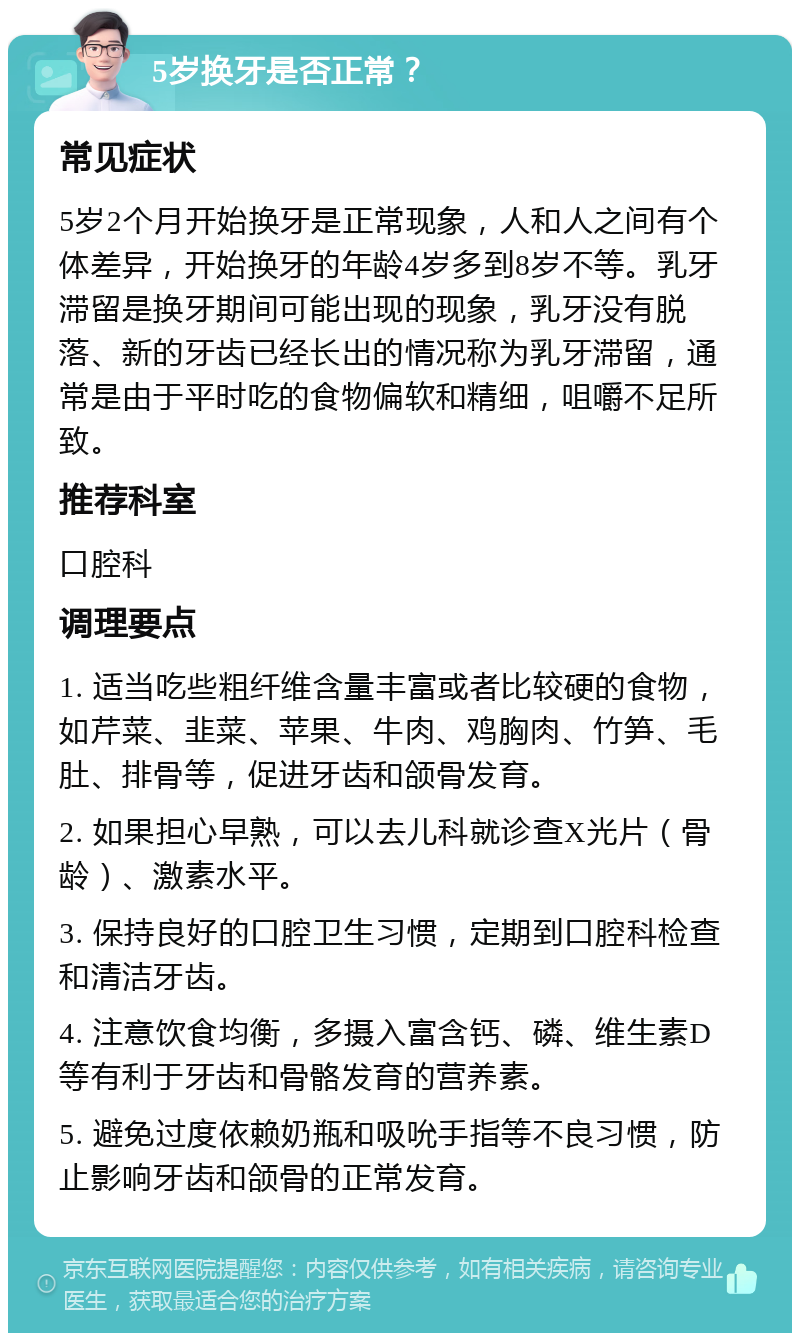 5岁换牙是否正常？ 常见症状 5岁2个月开始换牙是正常现象，人和人之间有个体差异，开始换牙的年龄4岁多到8岁不等。乳牙滞留是换牙期间可能出现的现象，乳牙没有脱落、新的牙齿已经长出的情况称为乳牙滞留，通常是由于平时吃的食物偏软和精细，咀嚼不足所致。 推荐科室 口腔科 调理要点 1. 适当吃些粗纤维含量丰富或者比较硬的食物，如芹菜、韭菜、苹果、牛肉、鸡胸肉、竹笋、毛肚、排骨等，促进牙齿和颌骨发育。 2. 如果担心早熟，可以去儿科就诊查X光片（骨龄）、激素水平。 3. 保持良好的口腔卫生习惯，定期到口腔科检查和清洁牙齿。 4. 注意饮食均衡，多摄入富含钙、磷、维生素D等有利于牙齿和骨骼发育的营养素。 5. 避免过度依赖奶瓶和吸吮手指等不良习惯，防止影响牙齿和颌骨的正常发育。