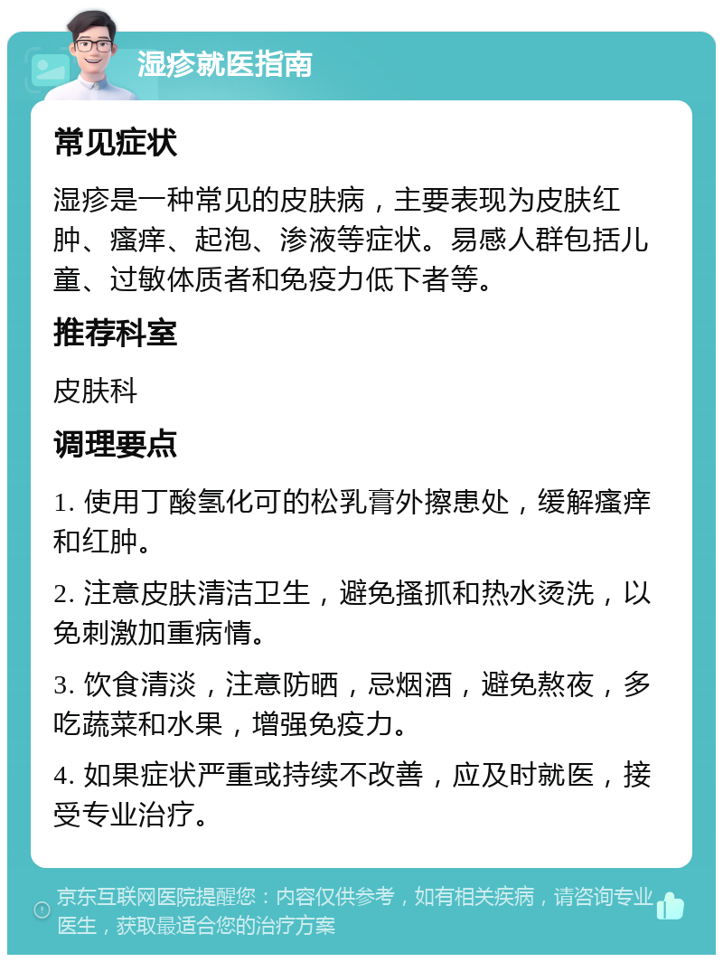 湿疹就医指南 常见症状 湿疹是一种常见的皮肤病，主要表现为皮肤红肿、瘙痒、起泡、渗液等症状。易感人群包括儿童、过敏体质者和免疫力低下者等。 推荐科室 皮肤科 调理要点 1. 使用丁酸氢化可的松乳膏外擦患处，缓解瘙痒和红肿。 2. 注意皮肤清洁卫生，避免搔抓和热水烫洗，以免刺激加重病情。 3. 饮食清淡，注意防晒，忌烟酒，避免熬夜，多吃蔬菜和水果，增强免疫力。 4. 如果症状严重或持续不改善，应及时就医，接受专业治疗。