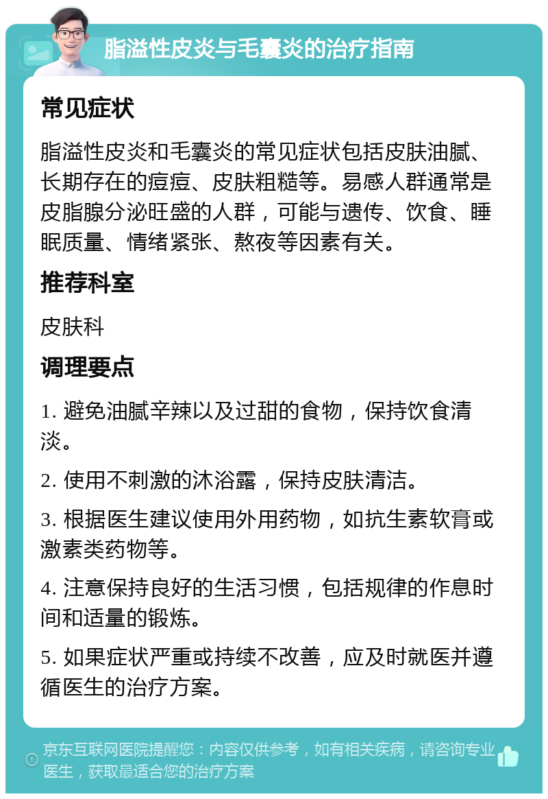 脂溢性皮炎与毛囊炎的治疗指南 常见症状 脂溢性皮炎和毛囊炎的常见症状包括皮肤油腻、长期存在的痘痘、皮肤粗糙等。易感人群通常是皮脂腺分泌旺盛的人群，可能与遗传、饮食、睡眠质量、情绪紧张、熬夜等因素有关。 推荐科室 皮肤科 调理要点 1. 避免油腻辛辣以及过甜的食物，保持饮食清淡。 2. 使用不刺激的沐浴露，保持皮肤清洁。 3. 根据医生建议使用外用药物，如抗生素软膏或激素类药物等。 4. 注意保持良好的生活习惯，包括规律的作息时间和适量的锻炼。 5. 如果症状严重或持续不改善，应及时就医并遵循医生的治疗方案。