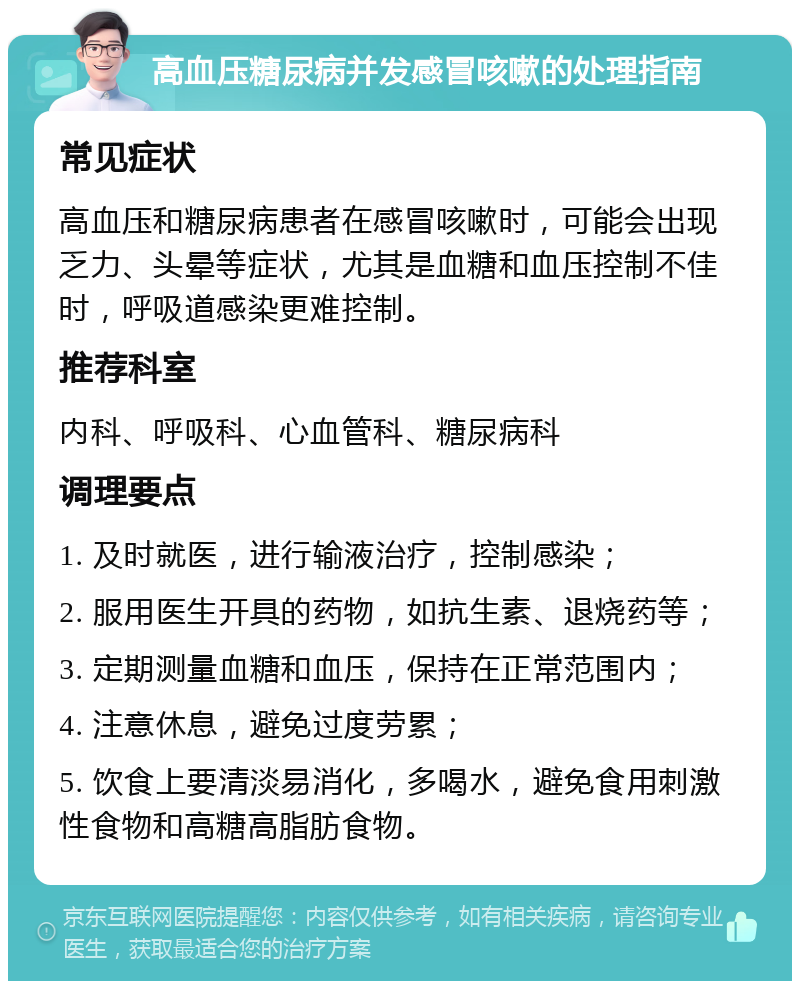 高血压糖尿病并发感冒咳嗽的处理指南 常见症状 高血压和糖尿病患者在感冒咳嗽时，可能会出现乏力、头晕等症状，尤其是血糖和血压控制不佳时，呼吸道感染更难控制。 推荐科室 内科、呼吸科、心血管科、糖尿病科 调理要点 1. 及时就医，进行输液治疗，控制感染； 2. 服用医生开具的药物，如抗生素、退烧药等； 3. 定期测量血糖和血压，保持在正常范围内； 4. 注意休息，避免过度劳累； 5. 饮食上要清淡易消化，多喝水，避免食用刺激性食物和高糖高脂肪食物。