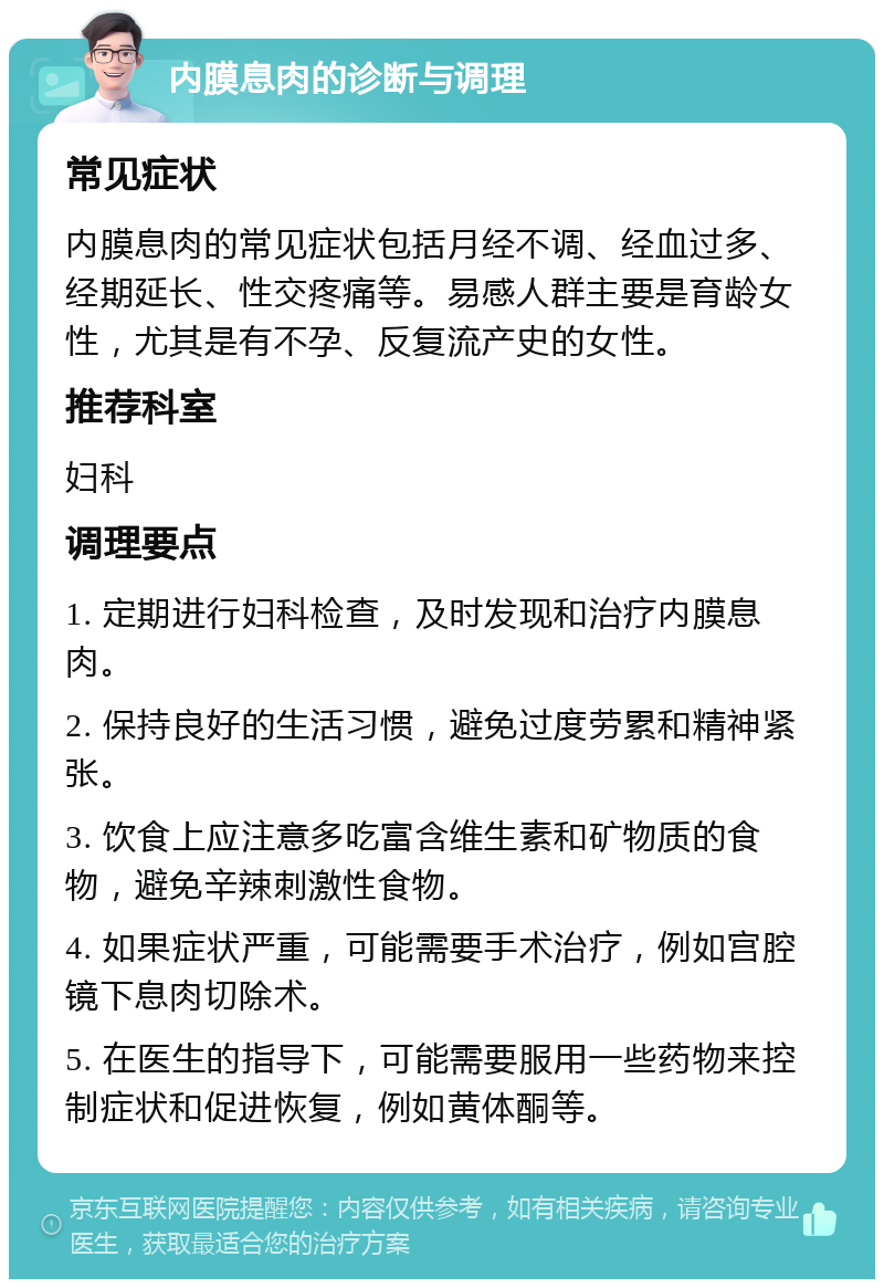 内膜息肉的诊断与调理 常见症状 内膜息肉的常见症状包括月经不调、经血过多、经期延长、性交疼痛等。易感人群主要是育龄女性，尤其是有不孕、反复流产史的女性。 推荐科室 妇科 调理要点 1. 定期进行妇科检查，及时发现和治疗内膜息肉。 2. 保持良好的生活习惯，避免过度劳累和精神紧张。 3. 饮食上应注意多吃富含维生素和矿物质的食物，避免辛辣刺激性食物。 4. 如果症状严重，可能需要手术治疗，例如宫腔镜下息肉切除术。 5. 在医生的指导下，可能需要服用一些药物来控制症状和促进恢复，例如黄体酮等。