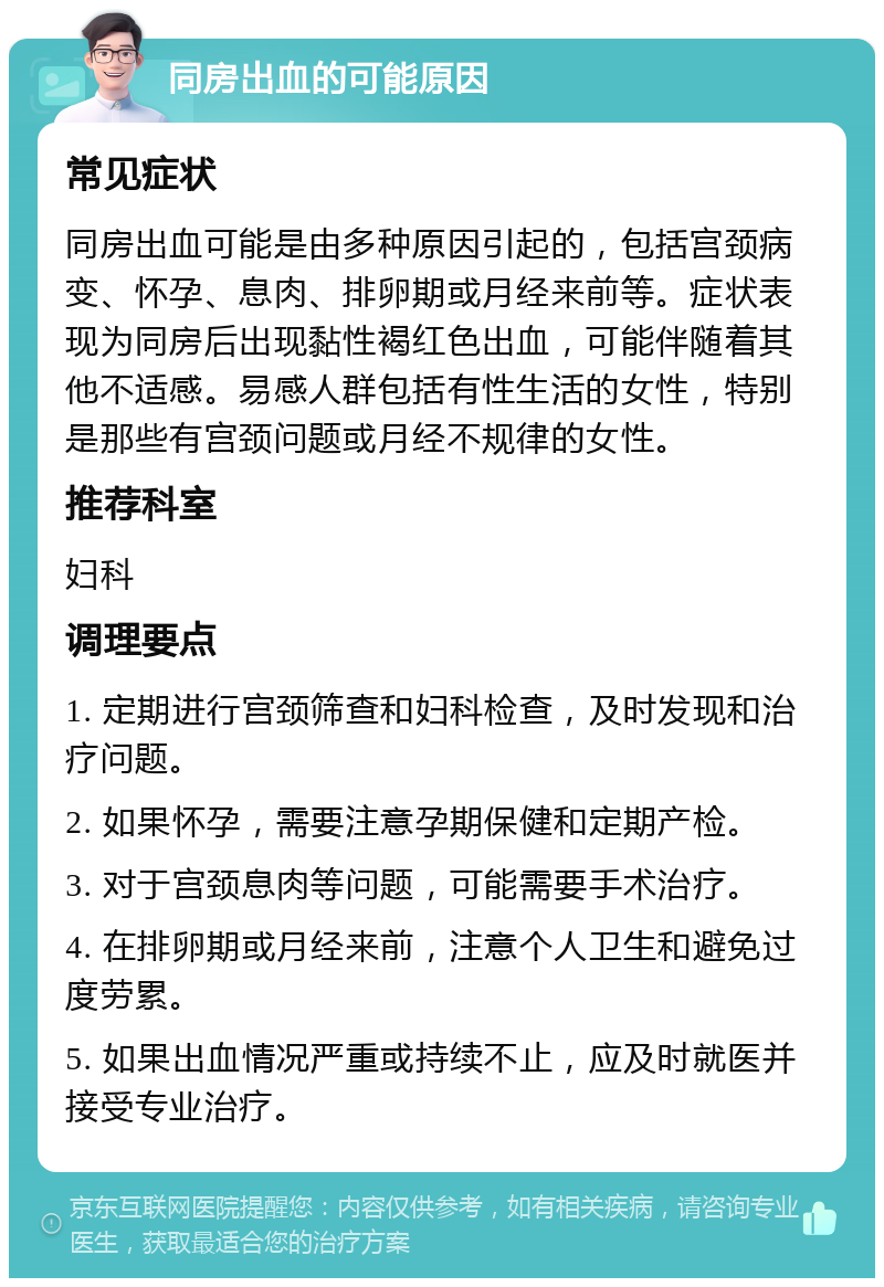 同房出血的可能原因 常见症状 同房出血可能是由多种原因引起的，包括宫颈病变、怀孕、息肉、排卵期或月经来前等。症状表现为同房后出现黏性褐红色出血，可能伴随着其他不适感。易感人群包括有性生活的女性，特别是那些有宫颈问题或月经不规律的女性。 推荐科室 妇科 调理要点 1. 定期进行宫颈筛查和妇科检查，及时发现和治疗问题。 2. 如果怀孕，需要注意孕期保健和定期产检。 3. 对于宫颈息肉等问题，可能需要手术治疗。 4. 在排卵期或月经来前，注意个人卫生和避免过度劳累。 5. 如果出血情况严重或持续不止，应及时就医并接受专业治疗。