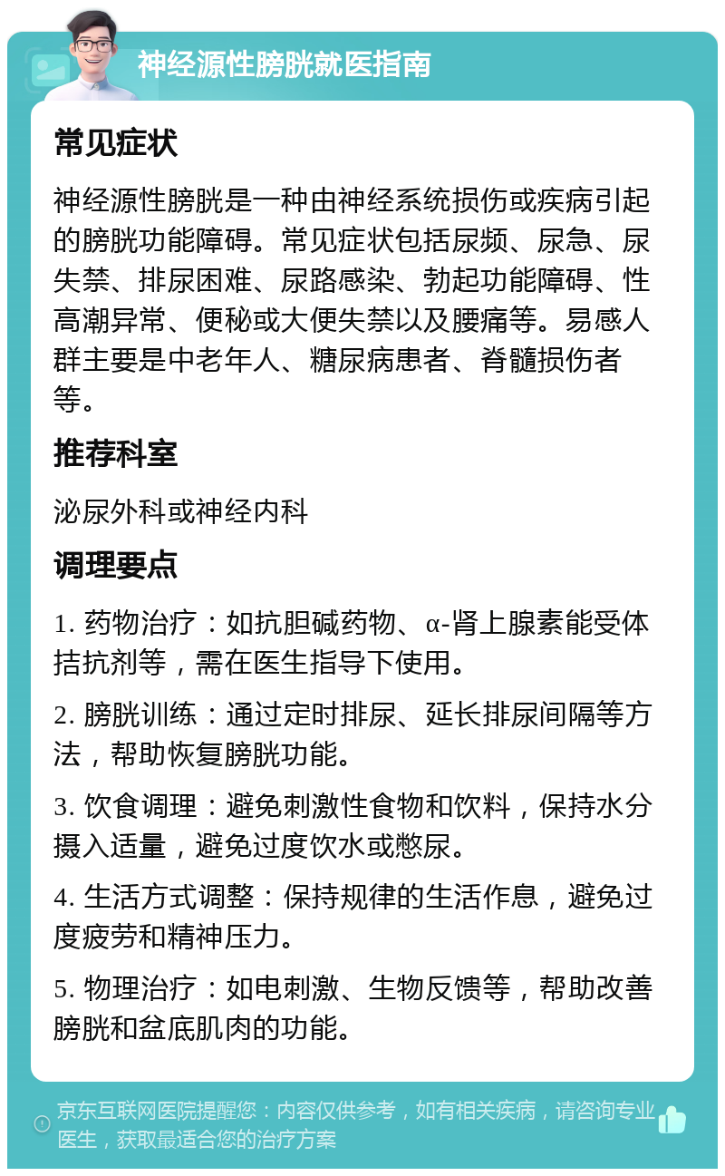 神经源性膀胱就医指南 常见症状 神经源性膀胱是一种由神经系统损伤或疾病引起的膀胱功能障碍。常见症状包括尿频、尿急、尿失禁、排尿困难、尿路感染、勃起功能障碍、性高潮异常、便秘或大便失禁以及腰痛等。易感人群主要是中老年人、糖尿病患者、脊髓损伤者等。 推荐科室 泌尿外科或神经内科 调理要点 1. 药物治疗：如抗胆碱药物、α-肾上腺素能受体拮抗剂等，需在医生指导下使用。 2. 膀胱训练：通过定时排尿、延长排尿间隔等方法，帮助恢复膀胱功能。 3. 饮食调理：避免刺激性食物和饮料，保持水分摄入适量，避免过度饮水或憋尿。 4. 生活方式调整：保持规律的生活作息，避免过度疲劳和精神压力。 5. 物理治疗：如电刺激、生物反馈等，帮助改善膀胱和盆底肌肉的功能。