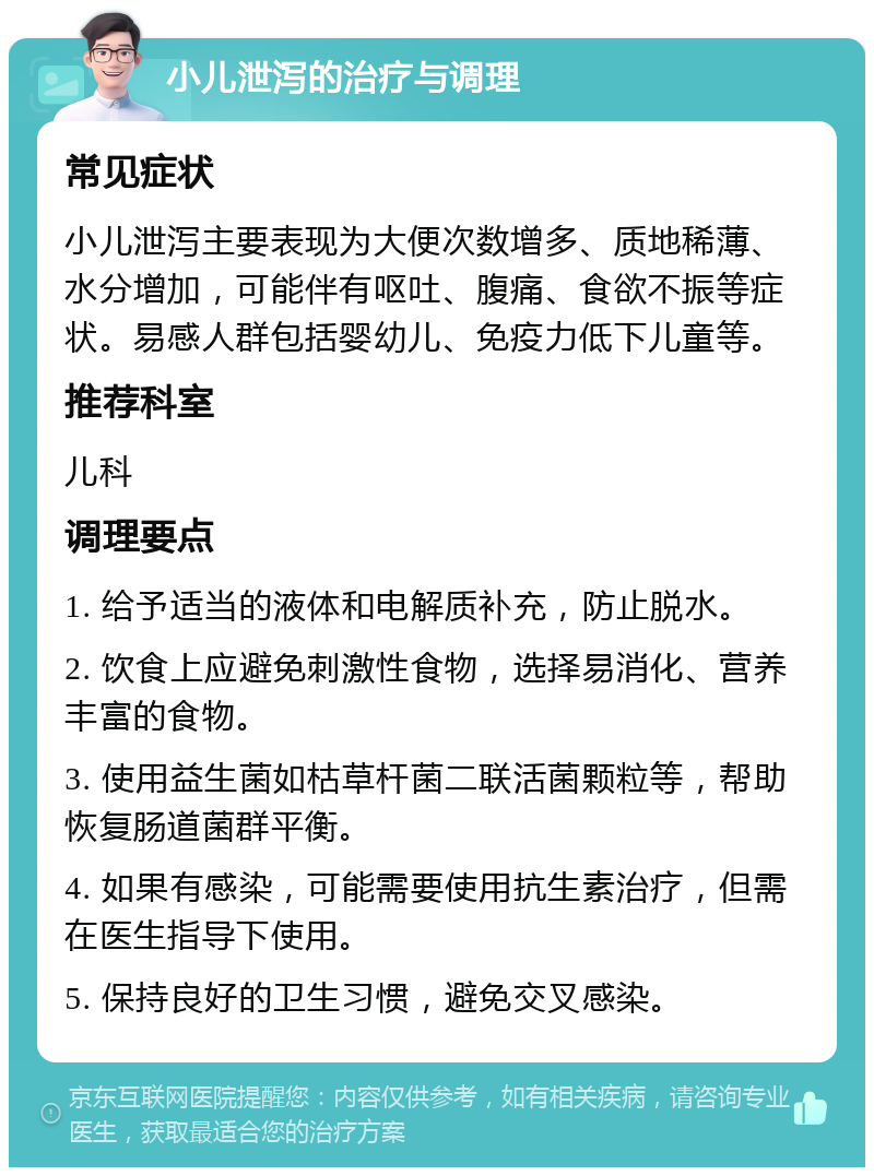 小儿泄泻的治疗与调理 常见症状 小儿泄泻主要表现为大便次数增多、质地稀薄、水分增加，可能伴有呕吐、腹痛、食欲不振等症状。易感人群包括婴幼儿、免疫力低下儿童等。 推荐科室 儿科 调理要点 1. 给予适当的液体和电解质补充，防止脱水。 2. 饮食上应避免刺激性食物，选择易消化、营养丰富的食物。 3. 使用益生菌如枯草杆菌二联活菌颗粒等，帮助恢复肠道菌群平衡。 4. 如果有感染，可能需要使用抗生素治疗，但需在医生指导下使用。 5. 保持良好的卫生习惯，避免交叉感染。