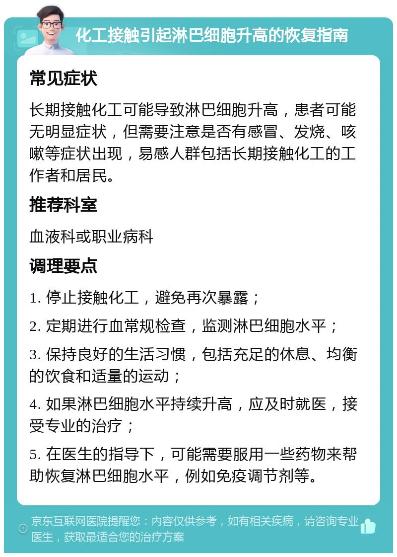 化工接触引起淋巴细胞升高的恢复指南 常见症状 长期接触化工可能导致淋巴细胞升高，患者可能无明显症状，但需要注意是否有感冒、发烧、咳嗽等症状出现，易感人群包括长期接触化工的工作者和居民。 推荐科室 血液科或职业病科 调理要点 1. 停止接触化工，避免再次暴露； 2. 定期进行血常规检查，监测淋巴细胞水平； 3. 保持良好的生活习惯，包括充足的休息、均衡的饮食和适量的运动； 4. 如果淋巴细胞水平持续升高，应及时就医，接受专业的治疗； 5. 在医生的指导下，可能需要服用一些药物来帮助恢复淋巴细胞水平，例如免疫调节剂等。