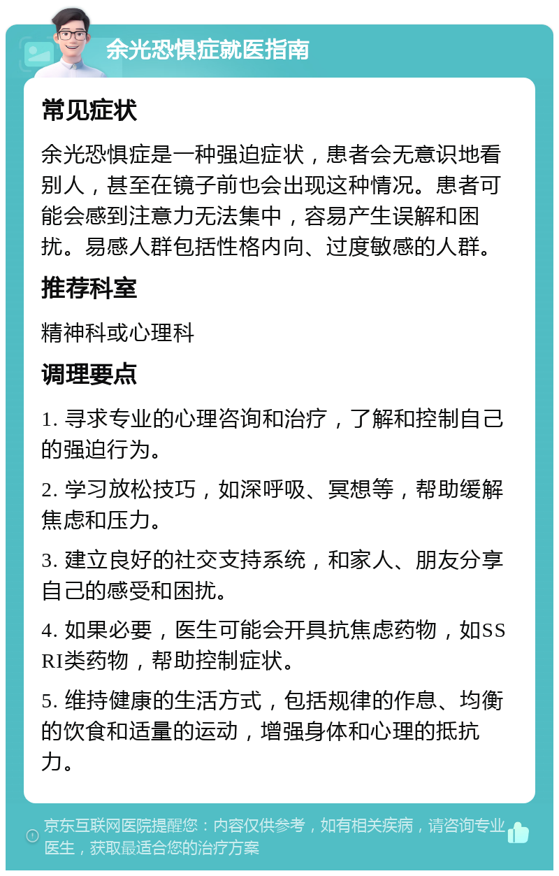 余光恐惧症就医指南 常见症状 余光恐惧症是一种强迫症状，患者会无意识地看别人，甚至在镜子前也会出现这种情况。患者可能会感到注意力无法集中，容易产生误解和困扰。易感人群包括性格内向、过度敏感的人群。 推荐科室 精神科或心理科 调理要点 1. 寻求专业的心理咨询和治疗，了解和控制自己的强迫行为。 2. 学习放松技巧，如深呼吸、冥想等，帮助缓解焦虑和压力。 3. 建立良好的社交支持系统，和家人、朋友分享自己的感受和困扰。 4. 如果必要，医生可能会开具抗焦虑药物，如SSRI类药物，帮助控制症状。 5. 维持健康的生活方式，包括规律的作息、均衡的饮食和适量的运动，增强身体和心理的抵抗力。