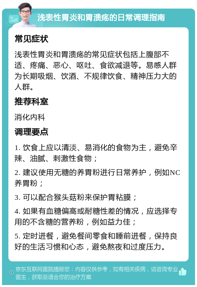 浅表性胃炎和胃溃疡的日常调理指南 常见症状 浅表性胃炎和胃溃疡的常见症状包括上腹部不适、疼痛、恶心、呕吐、食欲减退等。易感人群为长期吸烟、饮酒、不规律饮食、精神压力大的人群。 推荐科室 消化内科 调理要点 1. 饮食上应以清淡、易消化的食物为主，避免辛辣、油腻、刺激性食物； 2. 建议使用无糖的养胃粉进行日常养护，例如NC养胃粉； 3. 可以配合猴头菇粉来保护胃粘膜； 4. 如果有血糖偏高或耐糖性差的情况，应选择专用的不含糖的营养粉，例如益力佳； 5. 定时进餐，避免餐间零食和睡前进餐，保持良好的生活习惯和心态，避免熬夜和过度压力。