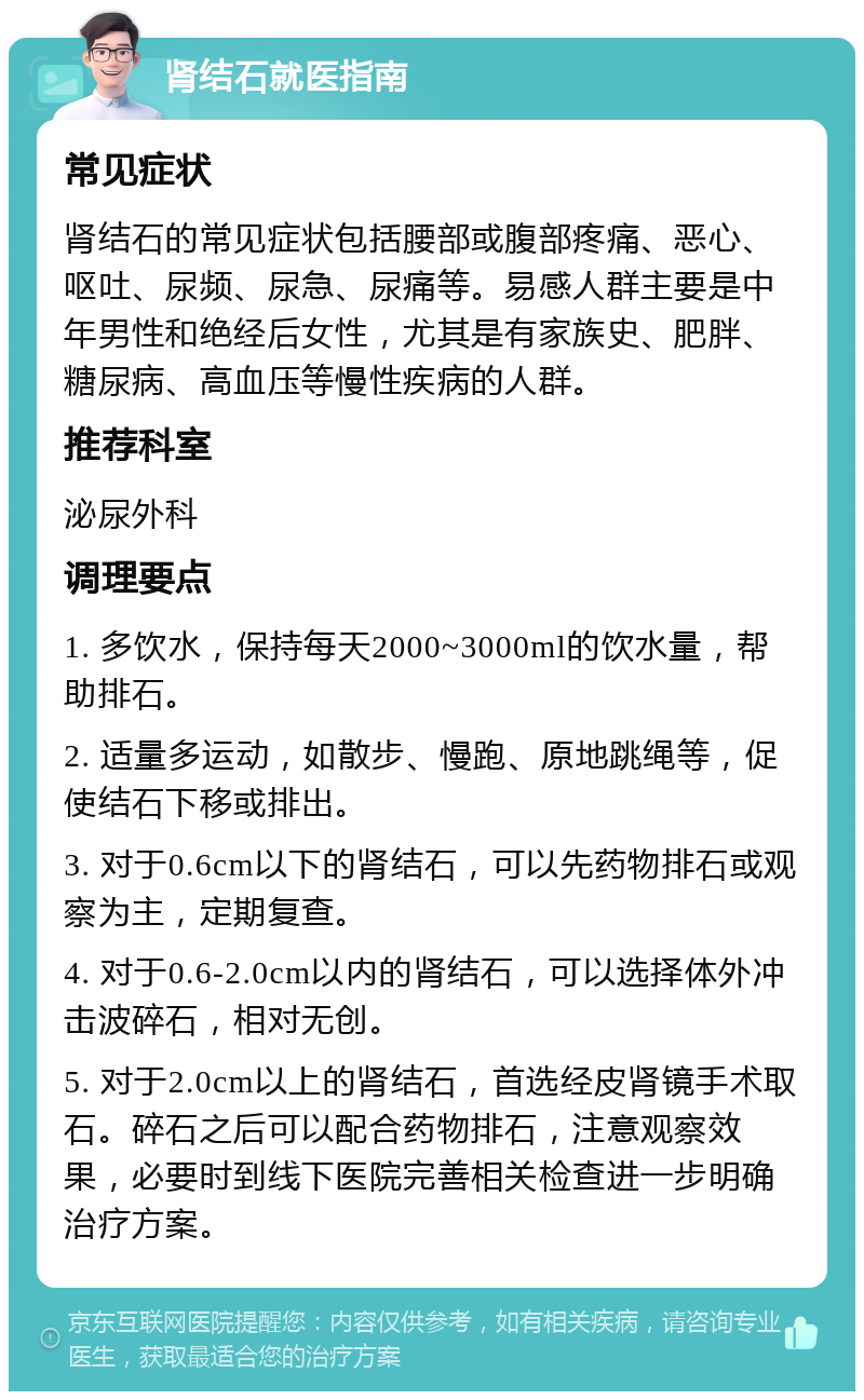 肾结石就医指南 常见症状 肾结石的常见症状包括腰部或腹部疼痛、恶心、呕吐、尿频、尿急、尿痛等。易感人群主要是中年男性和绝经后女性，尤其是有家族史、肥胖、糖尿病、高血压等慢性疾病的人群。 推荐科室 泌尿外科 调理要点 1. 多饮水，保持每天2000~3000ml的饮水量，帮助排石。 2. 适量多运动，如散步、慢跑、原地跳绳等，促使结石下移或排出。 3. 对于0.6cm以下的肾结石，可以先药物排石或观察为主，定期复查。 4. 对于0.6-2.0cm以内的肾结石，可以选择体外冲击波碎石，相对无创。 5. 对于2.0cm以上的肾结石，首选经皮肾镜手术取石。碎石之后可以配合药物排石，注意观察效果，必要时到线下医院完善相关检查进一步明确治疗方案。