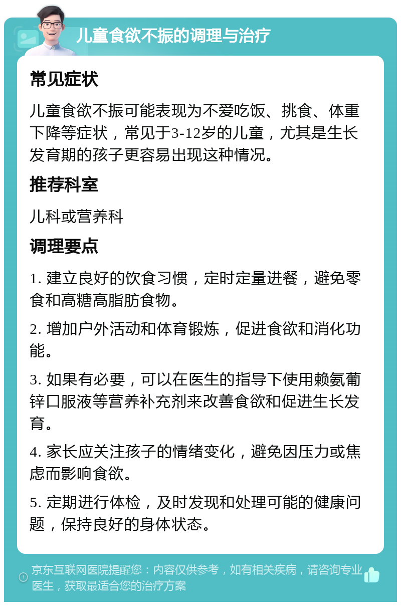 儿童食欲不振的调理与治疗 常见症状 儿童食欲不振可能表现为不爱吃饭、挑食、体重下降等症状，常见于3-12岁的儿童，尤其是生长发育期的孩子更容易出现这种情况。 推荐科室 儿科或营养科 调理要点 1. 建立良好的饮食习惯，定时定量进餐，避免零食和高糖高脂肪食物。 2. 增加户外活动和体育锻炼，促进食欲和消化功能。 3. 如果有必要，可以在医生的指导下使用赖氨葡锌口服液等营养补充剂来改善食欲和促进生长发育。 4. 家长应关注孩子的情绪变化，避免因压力或焦虑而影响食欲。 5. 定期进行体检，及时发现和处理可能的健康问题，保持良好的身体状态。