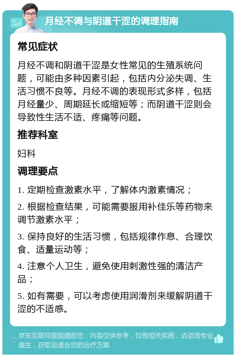 月经不调与阴道干涩的调理指南 常见症状 月经不调和阴道干涩是女性常见的生殖系统问题，可能由多种因素引起，包括内分泌失调、生活习惯不良等。月经不调的表现形式多样，包括月经量少、周期延长或缩短等；而阴道干涩则会导致性生活不适、疼痛等问题。 推荐科室 妇科 调理要点 1. 定期检查激素水平，了解体内激素情况； 2. 根据检查结果，可能需要服用补佳乐等药物来调节激素水平； 3. 保持良好的生活习惯，包括规律作息、合理饮食、适量运动等； 4. 注意个人卫生，避免使用刺激性强的清洁产品； 5. 如有需要，可以考虑使用润滑剂来缓解阴道干涩的不适感。