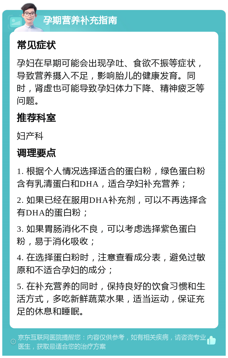 孕期营养补充指南 常见症状 孕妇在早期可能会出现孕吐、食欲不振等症状，导致营养摄入不足，影响胎儿的健康发育。同时，肾虚也可能导致孕妇体力下降、精神疲乏等问题。 推荐科室 妇产科 调理要点 1. 根据个人情况选择适合的蛋白粉，绿色蛋白粉含有乳清蛋白和DHA，适合孕妇补充营养； 2. 如果已经在服用DHA补充剂，可以不再选择含有DHA的蛋白粉； 3. 如果胃肠消化不良，可以考虑选择紫色蛋白粉，易于消化吸收； 4. 在选择蛋白粉时，注意查看成分表，避免过敏原和不适合孕妇的成分； 5. 在补充营养的同时，保持良好的饮食习惯和生活方式，多吃新鲜蔬菜水果，适当运动，保证充足的休息和睡眠。