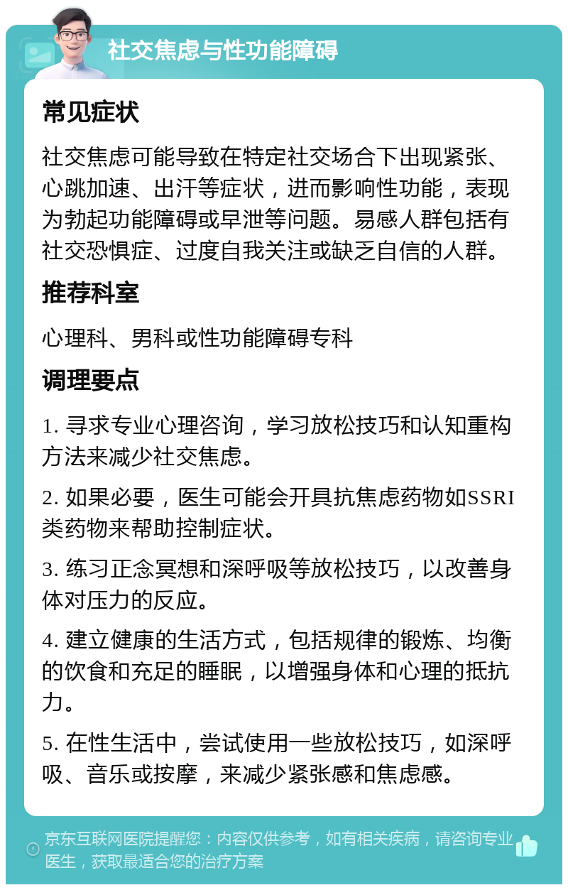 社交焦虑与性功能障碍 常见症状 社交焦虑可能导致在特定社交场合下出现紧张、心跳加速、出汗等症状，进而影响性功能，表现为勃起功能障碍或早泄等问题。易感人群包括有社交恐惧症、过度自我关注或缺乏自信的人群。 推荐科室 心理科、男科或性功能障碍专科 调理要点 1. 寻求专业心理咨询，学习放松技巧和认知重构方法来减少社交焦虑。 2. 如果必要，医生可能会开具抗焦虑药物如SSRI类药物来帮助控制症状。 3. 练习正念冥想和深呼吸等放松技巧，以改善身体对压力的反应。 4. 建立健康的生活方式，包括规律的锻炼、均衡的饮食和充足的睡眠，以增强身体和心理的抵抗力。 5. 在性生活中，尝试使用一些放松技巧，如深呼吸、音乐或按摩，来减少紧张感和焦虑感。