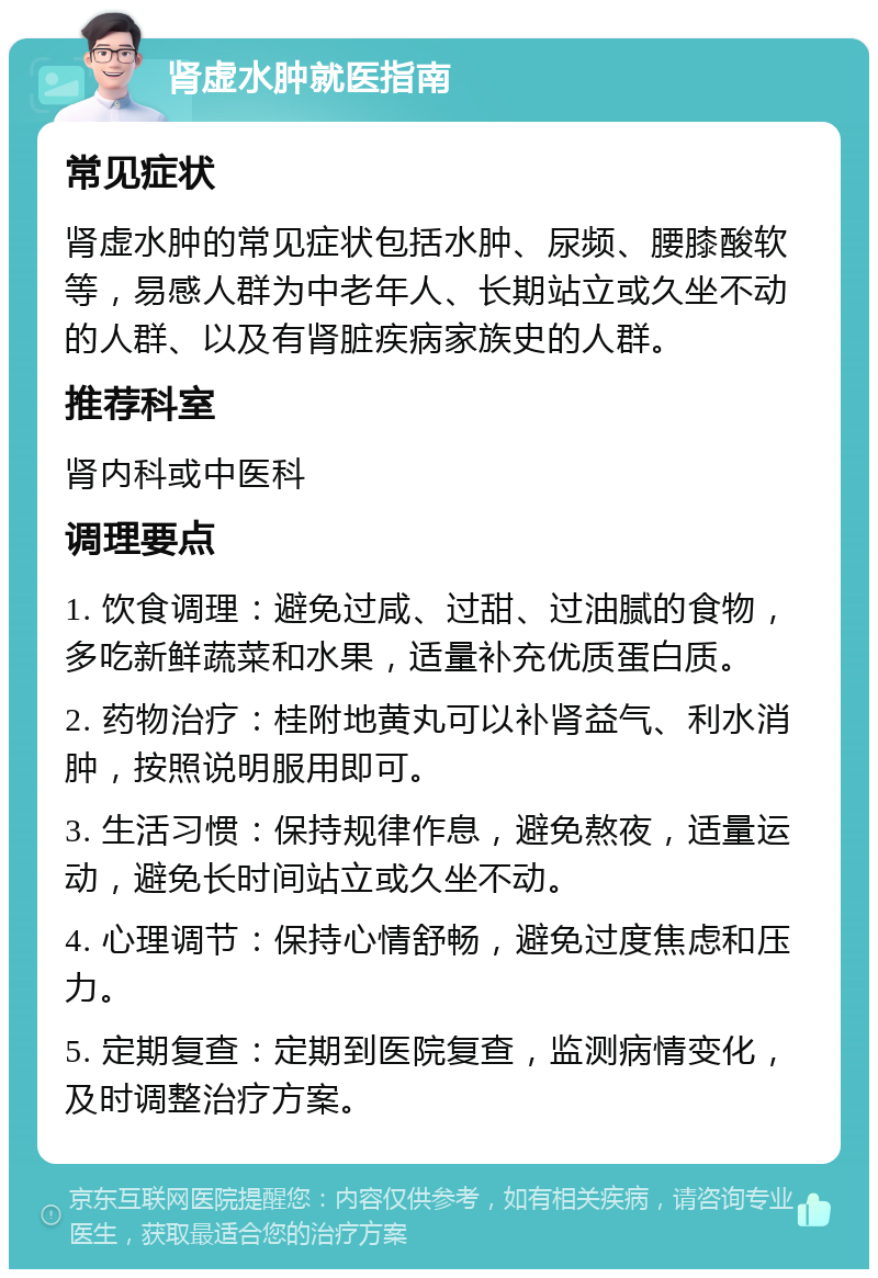 肾虚水肿就医指南 常见症状 肾虚水肿的常见症状包括水肿、尿频、腰膝酸软等，易感人群为中老年人、长期站立或久坐不动的人群、以及有肾脏疾病家族史的人群。 推荐科室 肾内科或中医科 调理要点 1. 饮食调理：避免过咸、过甜、过油腻的食物，多吃新鲜蔬菜和水果，适量补充优质蛋白质。 2. 药物治疗：桂附地黄丸可以补肾益气、利水消肿，按照说明服用即可。 3. 生活习惯：保持规律作息，避免熬夜，适量运动，避免长时间站立或久坐不动。 4. 心理调节：保持心情舒畅，避免过度焦虑和压力。 5. 定期复查：定期到医院复查，监测病情变化，及时调整治疗方案。